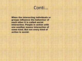Conti...
When the interacting individuals or
groups influence the behaviour of
each other it is called social
interaction. People in action with
one another means interaction of
some kind. But not every kind of
action is social.
 