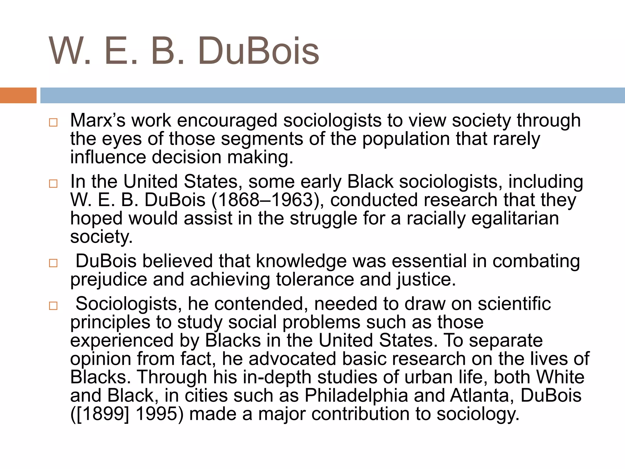 W. E. B. DuBois
 Marx’s work encouraged sociologists to view society through
the eyes of those segments of the population that rarely
influence decision making.
 In the United States, some early Black sociologists, including
W. E. B. DuBois (1868–1963), conducted research that they
hoped would assist in the struggle for a racially egalitarian
society.
 DuBois believed that knowledge was essential in combating
prejudice and achieving tolerance and justice.
 Sociologists, he contended, needed to draw on scientific
principles to study social problems such as those
experienced by Blacks in the United States. To separate
opinion from fact, he advocated basic research on the lives of
Blacks. Through his in-depth studies of urban life, both White
and Black, in cities such as Philadelphia and Atlanta, DuBois
([1899] 1995) made a major contribution to sociology.
 