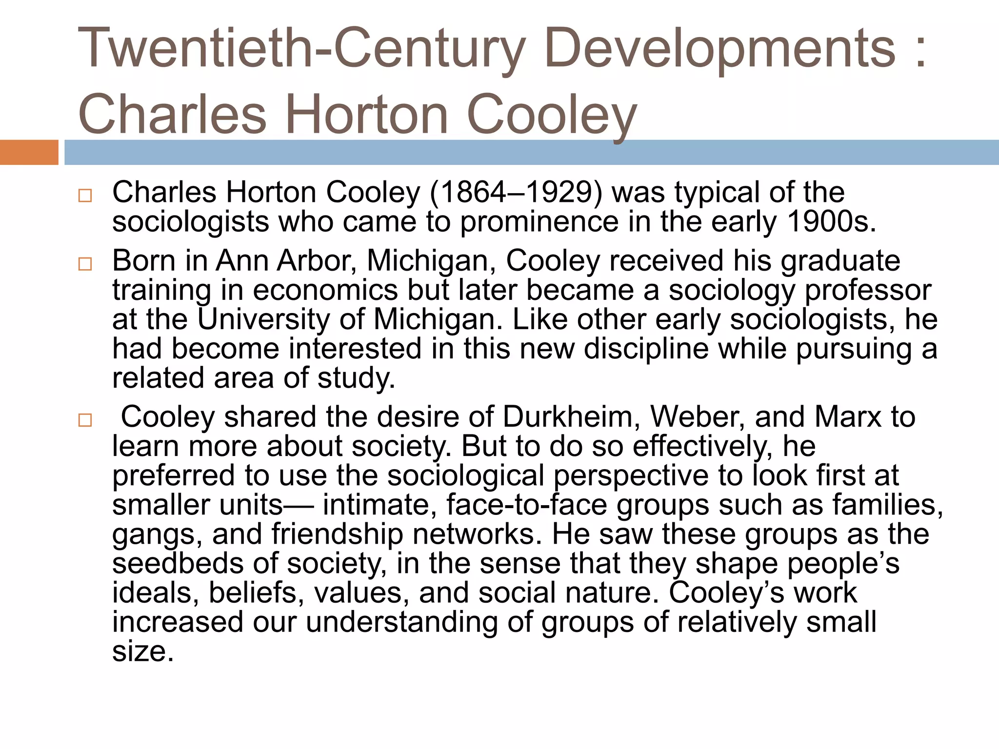 Twentieth-Century Developments :
Charles Horton Cooley
 Charles Horton Cooley (1864–1929) was typical of the
sociologists who came to prominence in the early 1900s.
 Born in Ann Arbor, Michigan, Cooley received his graduate
training in economics but later became a sociology professor
at the University of Michigan. Like other early sociologists, he
had become interested in this new discipline while pursuing a
related area of study.
 Cooley shared the desire of Durkheim, Weber, and Marx to
learn more about society. But to do so effectively, he
preferred to use the sociological perspective to look first at
smaller units— intimate, face-to-face groups such as families,
gangs, and friendship networks. He saw these groups as the
seedbeds of society, in the sense that they shape people’s
ideals, beliefs, values, and social nature. Cooley’s work
increased our understanding of groups of relatively small
size.
 