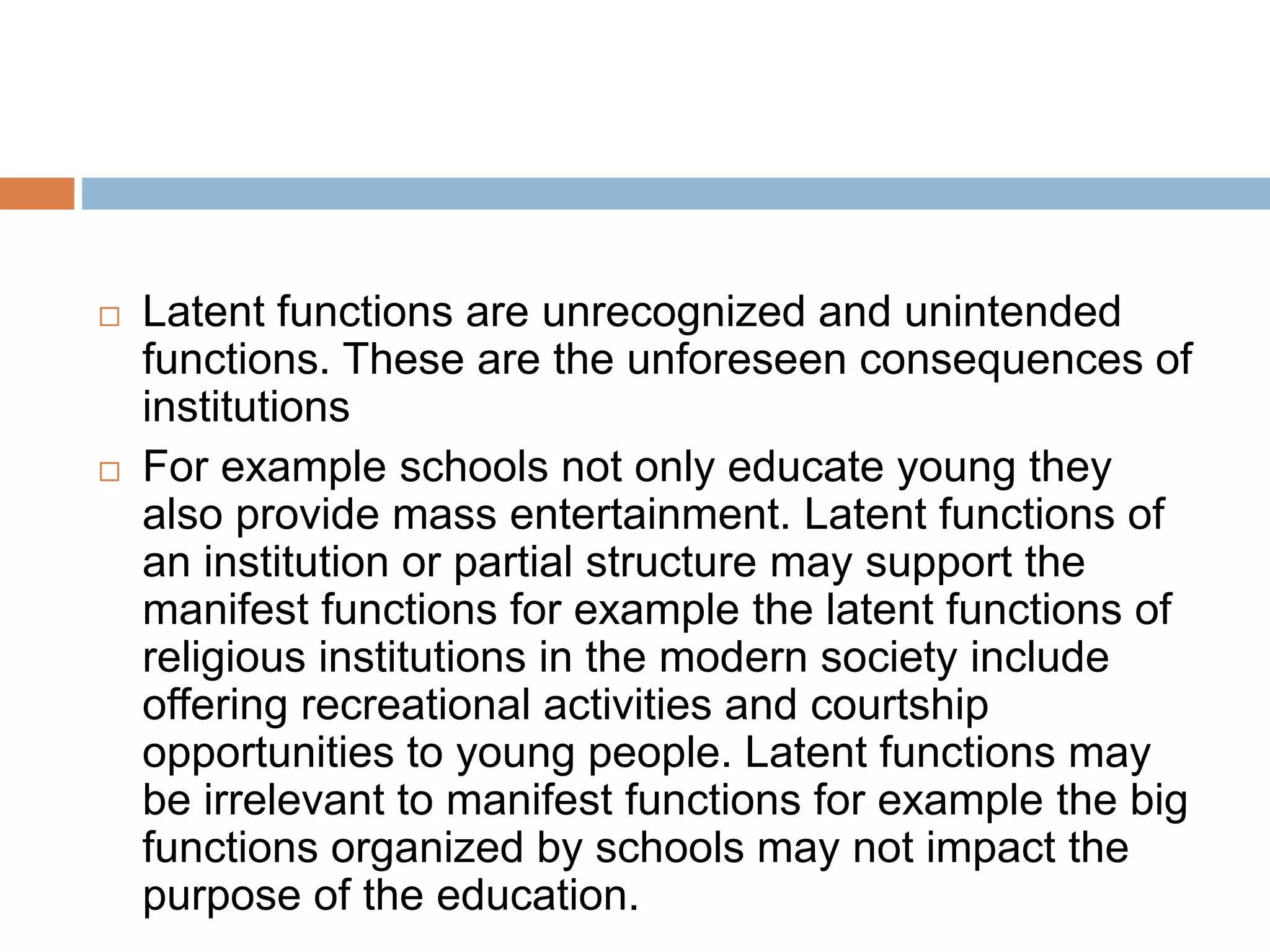  Latent functions are unrecognized and unintended
functions. These are the unforeseen consequences of
institutions
 For example schools not only educate young they
also provide mass entertainment. Latent functions of
an institution or partial structure may support the
manifest functions for example the latent functions of
religious institutions in the modern society include
offering recreational activities and courtship
opportunities to young people. Latent functions may
be irrelevant to manifest functions for example the big
functions organized by schools may not impact the
purpose of the education.
 