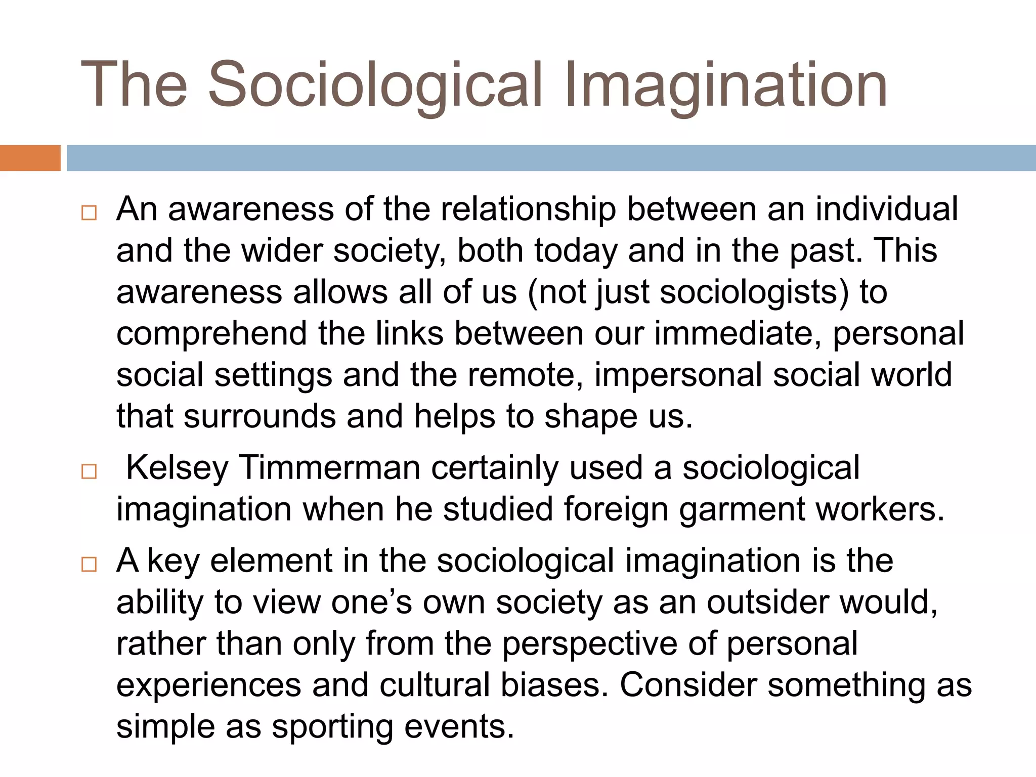 The Sociological Imagination
 An awareness of the relationship between an individual
and the wider society, both today and in the past. This
awareness allows all of us (not just sociologists) to
comprehend the links between our immediate, personal
social settings and the remote, impersonal social world
that surrounds and helps to shape us.
 Kelsey Timmerman certainly used a sociological
imagination when he studied foreign garment workers.
 A key element in the sociological imagination is the
ability to view one’s own society as an outsider would,
rather than only from the perspective of personal
experiences and cultural biases. Consider something as
simple as sporting events.
 