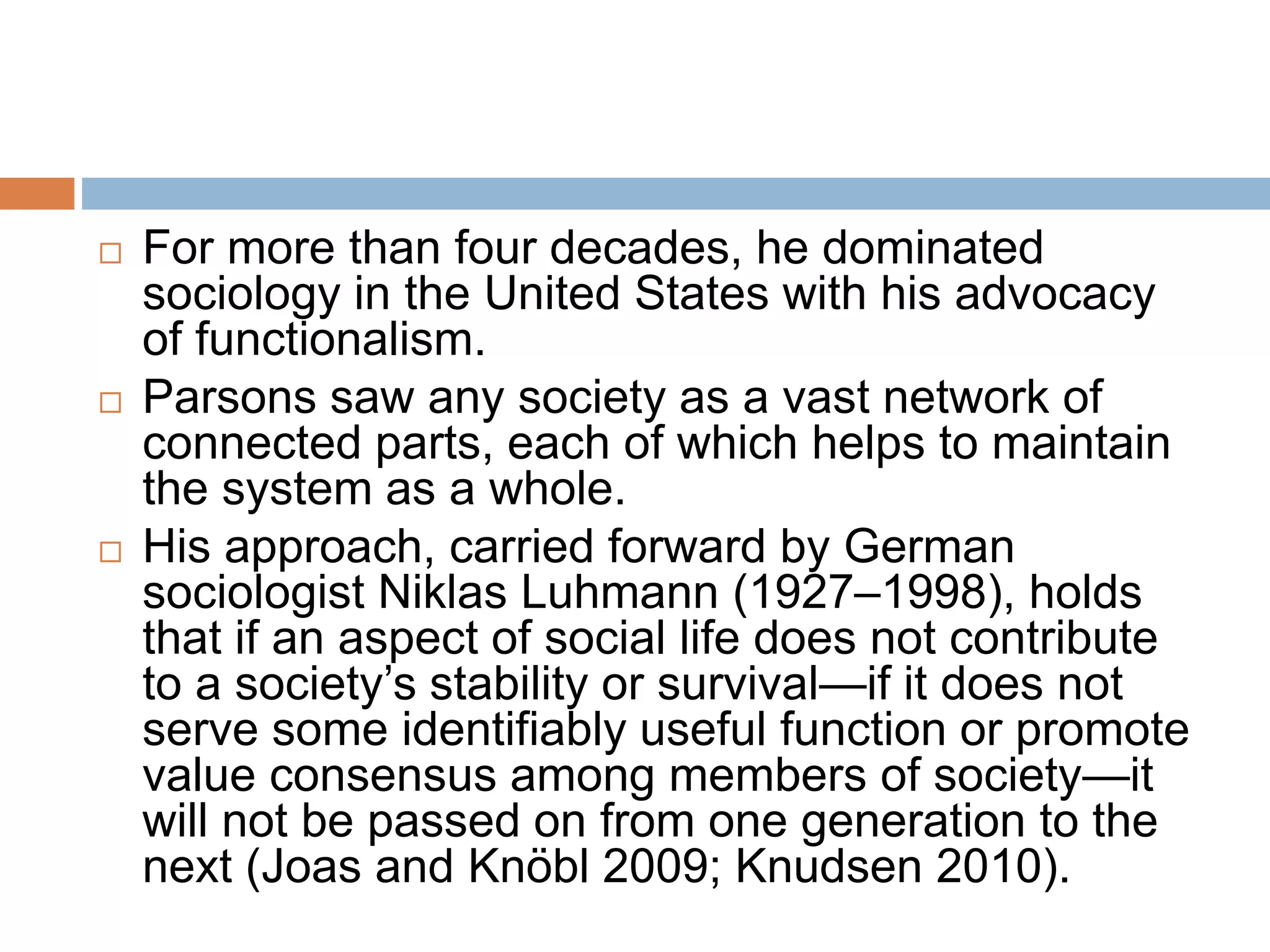  For more than four decades, he dominated
sociology in the United States with his advocacy
of functionalism.
 Parsons saw any society as a vast network of
connected parts, each of which helps to maintain
the system as a whole.
 His approach, carried forward by German
sociologist Niklas Luhmann (1927–1998), holds
that if an aspect of social life does not contribute
to a society’s stability or survival—if it does not
serve some identifiably useful function or promote
value consensus among members of society—it
will not be passed on from one generation to the
next (Joas and Knöbl 2009; Knudsen 2010).
 