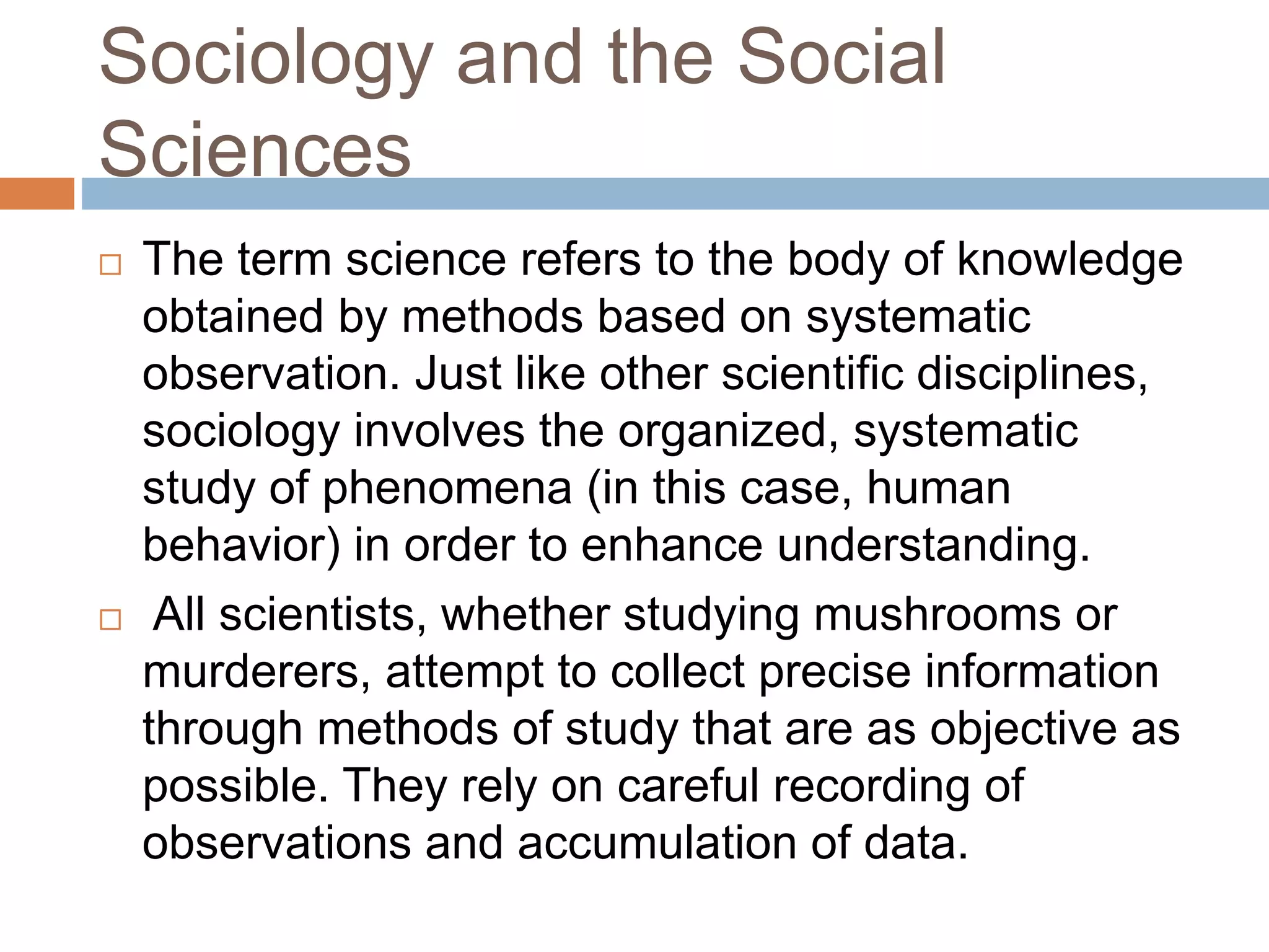 Sociology and the Social
Sciences
 The term science refers to the body of knowledge
obtained by methods based on systematic
observation. Just like other scientific disciplines,
sociology involves the organized, systematic
study of phenomena (in this case, human
behavior) in order to enhance understanding.
 All scientists, whether studying mushrooms or
murderers, attempt to collect precise information
through methods of study that are as objective as
possible. They rely on careful recording of
observations and accumulation of data.
 