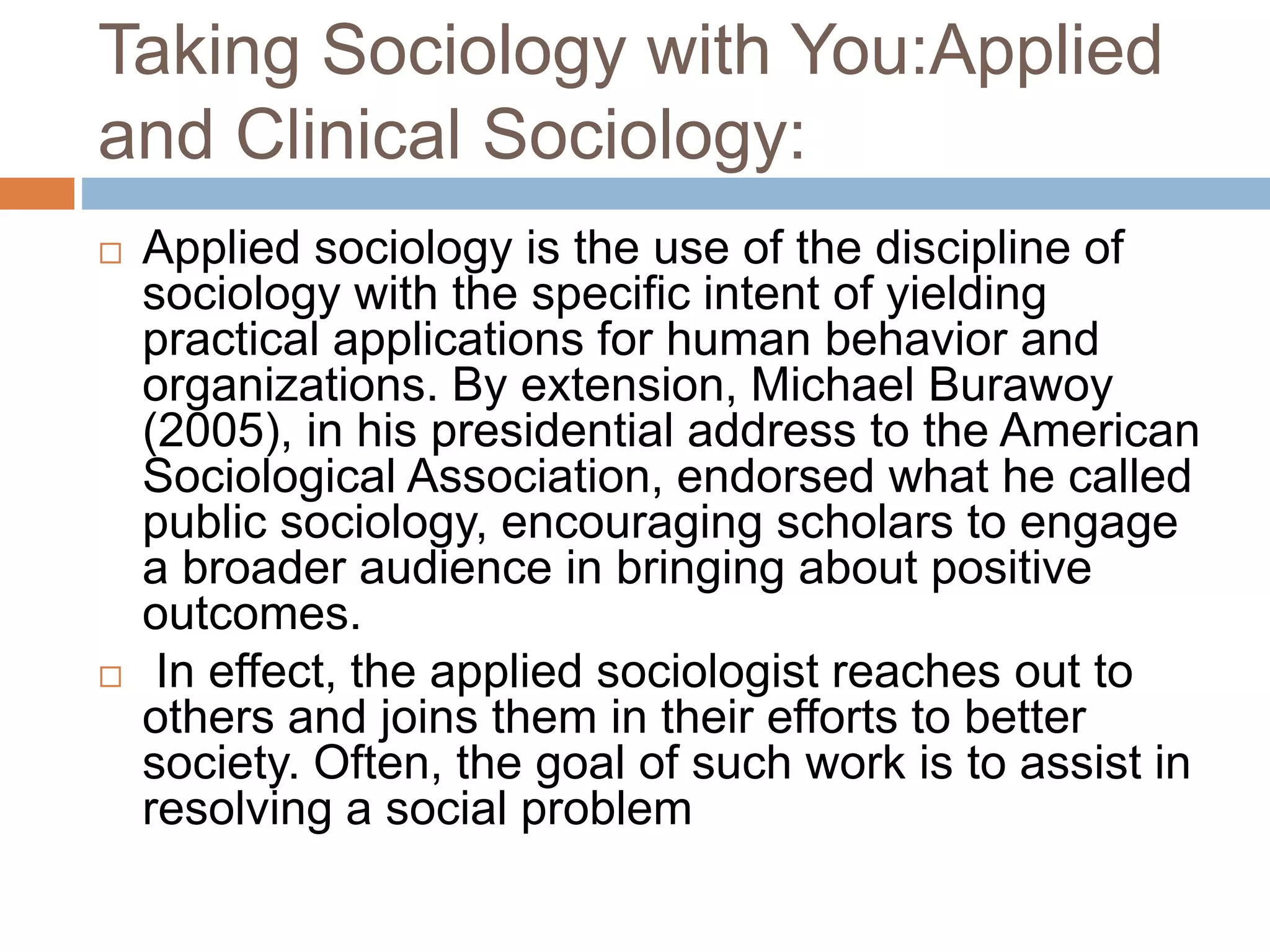 Taking Sociology with You:Applied
and Clinical Sociology:
 Applied sociology is the use of the discipline of
sociology with the specific intent of yielding
practical applications for human behavior and
organizations. By extension, Michael Burawoy
(2005), in his presidential address to the American
Sociological Association, endorsed what he called
public sociology, encouraging scholars to engage
a broader audience in bringing about positive
outcomes.
 In effect, the applied sociologist reaches out to
others and joins them in their efforts to better
society. Often, the goal of such work is to assist in
resolving a social problem
 
