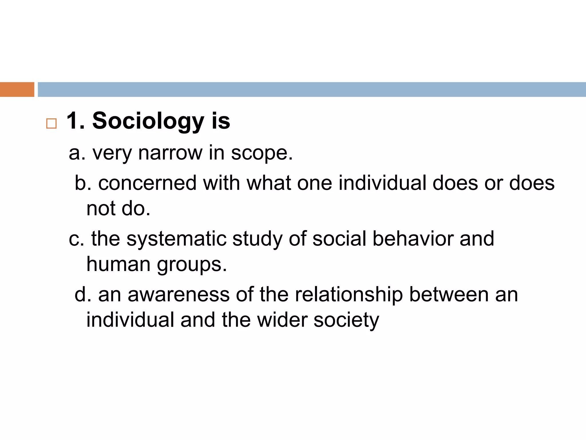  1. Sociology is
a. very narrow in scope.
b. concerned with what one individual does or does
not do.
c. the systematic study of social behavior and
human groups.
d. an awareness of the relationship between an
individual and the wider society
 
