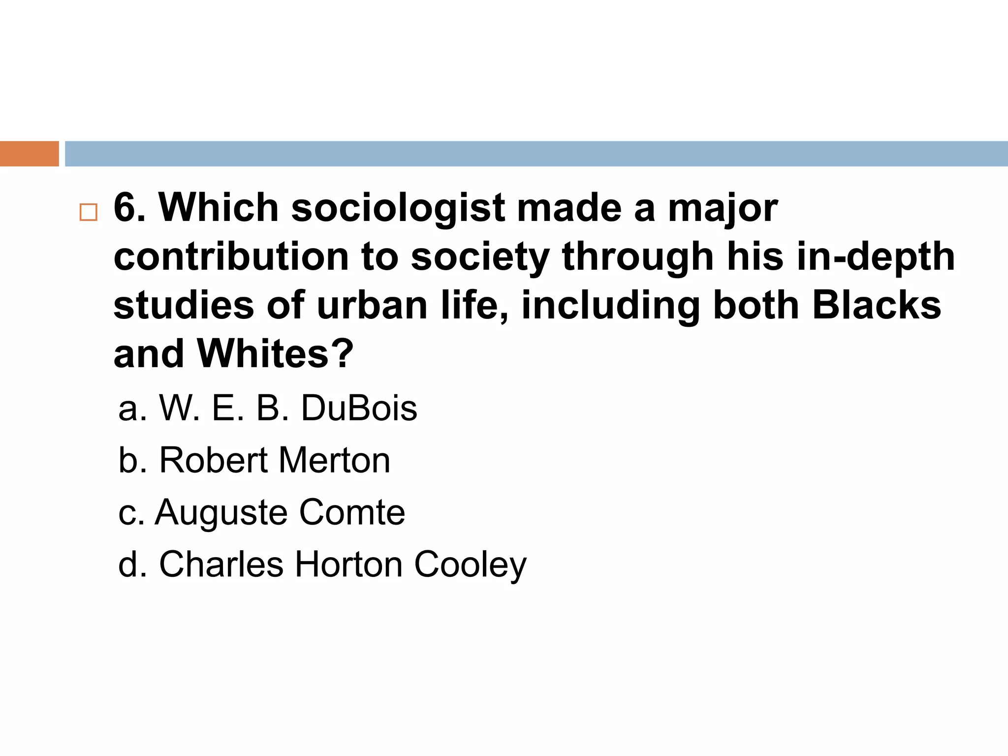  6. Which sociologist made a major
contribution to society through his in-depth
studies of urban life, including both Blacks
and Whites?
a. W. E. B. DuBois
b. Robert Merton
c. Auguste Comte
d. Charles Horton Cooley
 