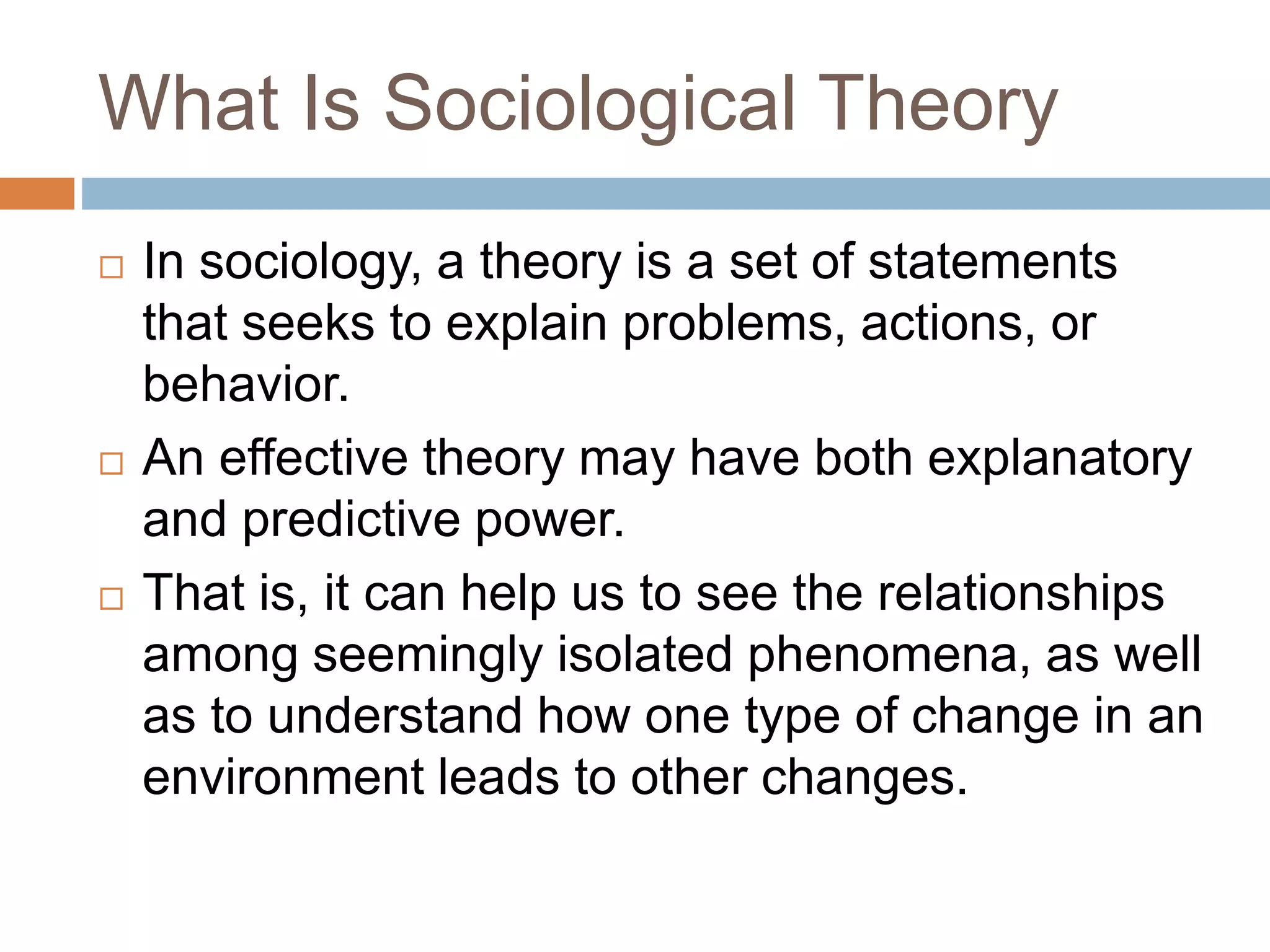What Is Sociological Theory
 In sociology, a theory is a set of statements
that seeks to explain problems, actions, or
behavior.
 An effective theory may have both explanatory
and predictive power.
 That is, it can help us to see the relationships
among seemingly isolated phenomena, as well
as to understand how one type of change in an
environment leads to other changes.
 