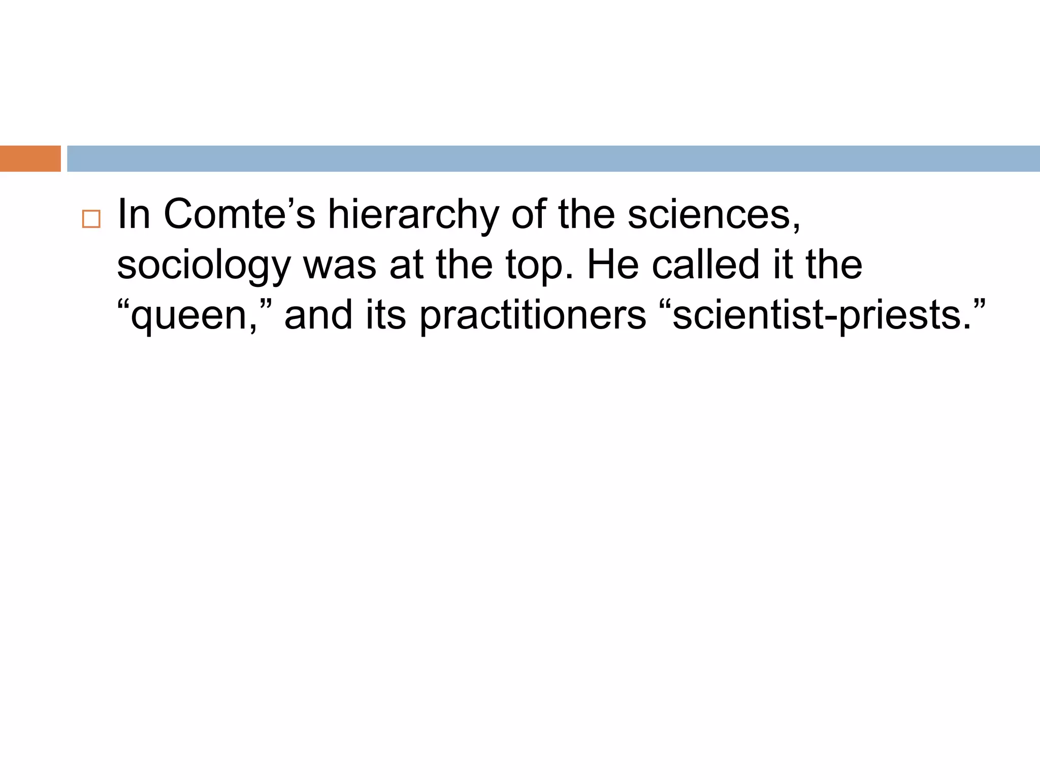  In Comte’s hierarchy of the sciences,
sociology was at the top. He called it the
“queen,” and its practitioners “scientist-priests.”
 