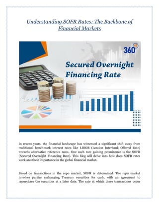 Understanding SOFR Rates: The Backbone of
Financial Markets
In recent years, the financial landscape has witnessed a significant shift away from
traditional benchmark interest rates like LIBOR (London Interbank Offered Rate)
towards alternative reference rates. One such rate gaining prominence is the SOFR
(Secured Overnight Financing Rate). This blog will delve into how does SOFR rates
work and their importance in the global financial market.
Based on transactions in the repo market, SOFR is determined. The repo market
involves parties exchanging Treasury securities for cash, with an agreement to
repurchase the securities at a later date. The rate at which these transactions occur
 