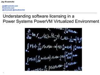 1
IBM
Materials may not be reproduced in whole or in part without the prior written permission of IBM.
Understanding software licensing in a
Power Systems PowerVM Virtualized Environment
Jay Kruemcke
jay@kruemcke.com
Kruemcke.com
@chromeaix @cloudrancher
 