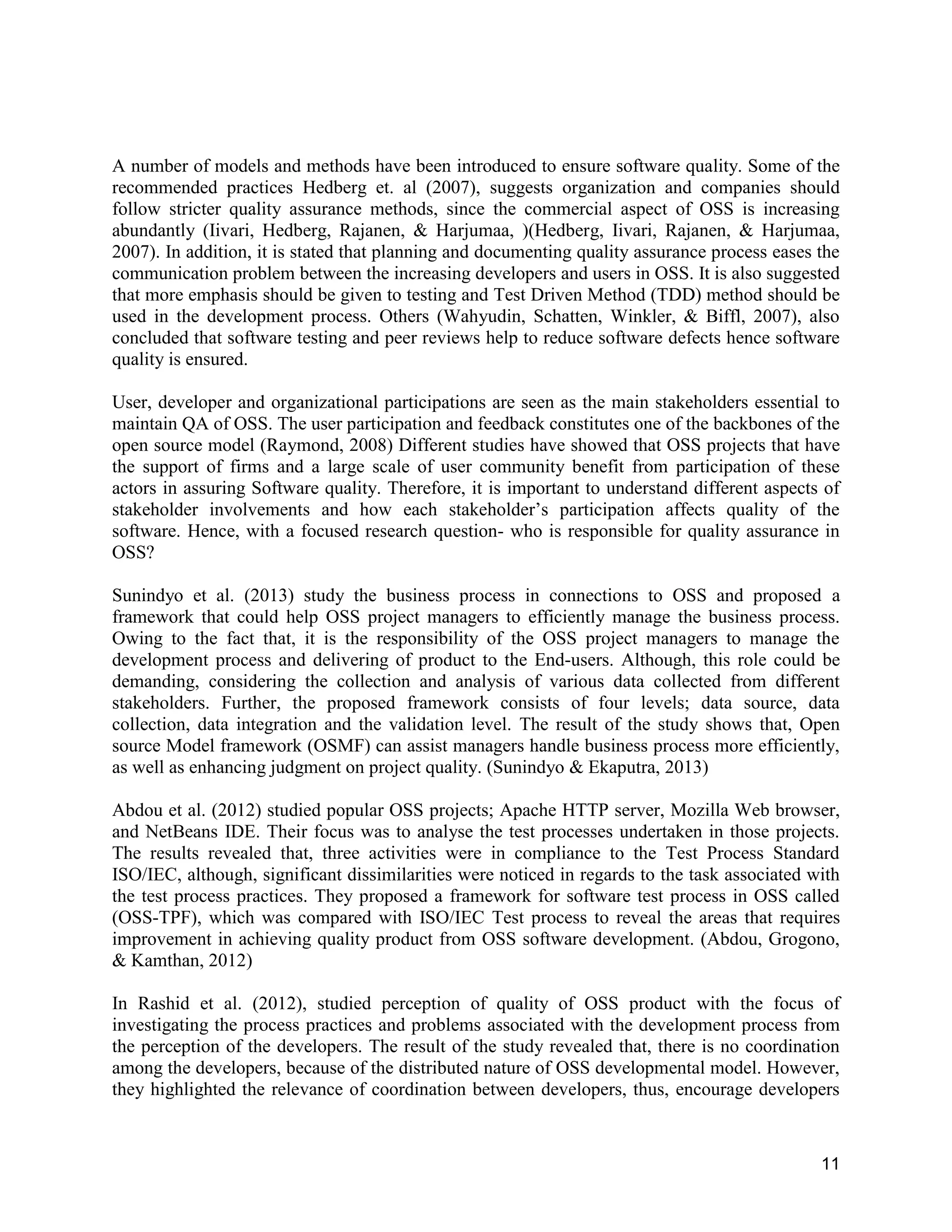 11
A number of models and methods have been introduced to ensure software quality. Some of the
recommended practices Hedberg et. al (2007), suggests organization and companies should
follow stricter quality assurance methods, since the commercial aspect of OSS is increasing
abundantly (Iivari, Hedberg, Rajanen, & Harjumaa, )(Hedberg, Iivari, Rajanen, & Harjumaa,
2007). In addition, it is stated that planning and documenting quality assurance process eases the
communication problem between the increasing developers and users in OSS. It is also suggested
that more emphasis should be given to testing and Test Driven Method (TDD) method should be
used in the development process. Others (Wahyudin, Schatten, Winkler, & Biffl, 2007), also
concluded that software testing and peer reviews help to reduce software defects hence software
quality is ensured.
User, developer and organizational participations are seen as the main stakeholders essential to
maintain QA of OSS. The user participation and feedback constitutes one of the backbones of the
open source model (Raymond, 2008) Different studies have showed that OSS projects that have
the support of firms and a large scale of user community benefit from participation of these
actors in assuring Software quality. Therefore, it is important to understand different aspects of
stakeholder involvements and how each stakeholder’s participation affects quality of the
software. Hence, with a focused research question- who is responsible for quality assurance in
OSS?
Sunindyo et al. (2013) study the business process in connections to OSS and proposed a
framework that could help OSS project managers to efficiently manage the business process.
Owing to the fact that, it is the responsibility of the OSS project managers to manage the
development process and delivering of product to the End-users. Although, this role could be
demanding, considering the collection and analysis of various data collected from different
stakeholders. Further, the proposed framework consists of four levels; data source, data
collection, data integration and the validation level. The result of the study shows that, Open
source Model framework (OSMF) can assist managers handle business process more efficiently,
as well as enhancing judgment on project quality. (Sunindyo & Ekaputra, 2013)
Abdou et al. (2012) studied popular OSS projects; Apache HTTP server, Mozilla Web browser,
and NetBeans IDE. Their focus was to analyse the test processes undertaken in those projects.
The results revealed that, three activities were in compliance to the Test Process Standard
ISO/IEC, although, significant dissimilarities were noticed in regards to the task associated with
the test process practices. They proposed a framework for software test process in OSS called
(OSS-TPF), which was compared with ISO/IEC Test process to reveal the areas that requires
improvement in achieving quality product from OSS software development. (Abdou, Grogono,
& Kamthan, 2012)
In Rashid et al. (2012), studied perception of quality of OSS product with the focus of
investigating the process practices and problems associated with the development process from
the perception of the developers. The result of the study revealed that, there is no coordination
among the developers, because of the distributed nature of OSS developmental model. However,
they highlighted the relevance of coordination between developers, thus, encourage developers
 