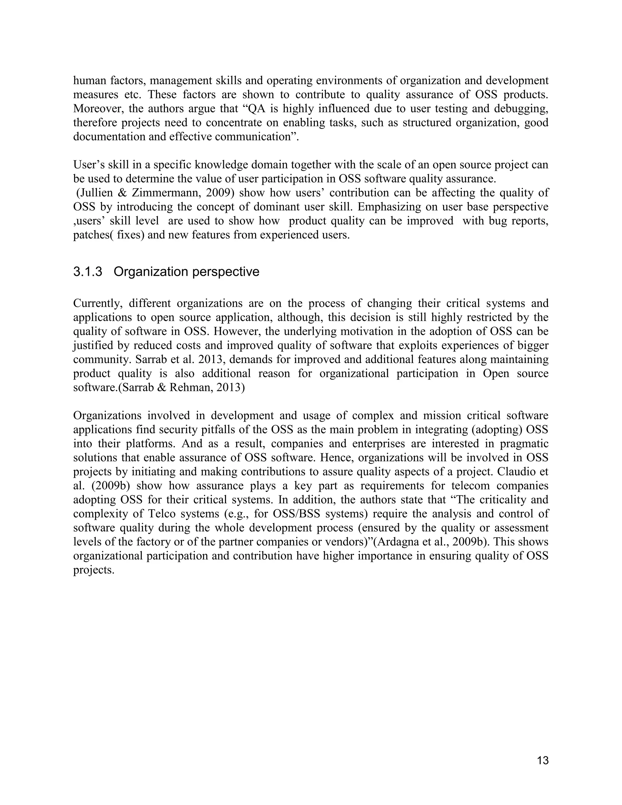 13
human factors, management skills and operating environments of organization and development
measures etc. These factors are shown to contribute to quality assurance of OSS products.
Moreover, the authors argue that “QA is highly influenced due to user testing and debugging,
therefore projects need to concentrate on enabling tasks, such as structured organization, good
documentation and effective communication”.
User’s skill in a specific knowledge domain together with the scale of an open source project can
be used to determine the value of user participation in OSS software quality assurance.
(Jullien & Zimmermann, 2009) show how users’ contribution can be affecting the quality of
OSS by introducing the concept of dominant user skill. Emphasizing on user base perspective
,users’ skill level are used to show how product quality can be improved with bug reports,
patches( fixes) and new features from experienced users.
3.1.3 Organization perspective
Currently, different organizations are on the process of changing their critical systems and
applications to open source application, although, this decision is still highly restricted by the
quality of software in OSS. However, the underlying motivation in the adoption of OSS can be
justified by reduced costs and improved quality of software that exploits experiences of bigger
community. Sarrab et al. 2013, demands for improved and additional features along maintaining
product quality is also additional reason for organizational participation in Open source
software.(Sarrab & Rehman, 2013)
Organizations involved in development and usage of complex and mission critical software
applications find security pitfalls of the OSS as the main problem in integrating (adopting) OSS
into their platforms. And as a result, companies and enterprises are interested in pragmatic
solutions that enable assurance of OSS software. Hence, organizations will be involved in OSS
projects by initiating and making contributions to assure quality aspects of a project. Claudio et
al. (2009b) show how assurance plays a key part as requirements for telecom companies
adopting OSS for their critical systems. In addition, the authors state that “The criticality and
complexity of Telco systems (e.g., for OSS/BSS systems) require the analysis and control of
software quality during the whole development process (ensured by the quality or assessment
levels of the factory or of the partner companies or vendors)”(Ardagna et al., 2009b). This shows
organizational participation and contribution have higher importance in ensuring quality of OSS
projects.
 