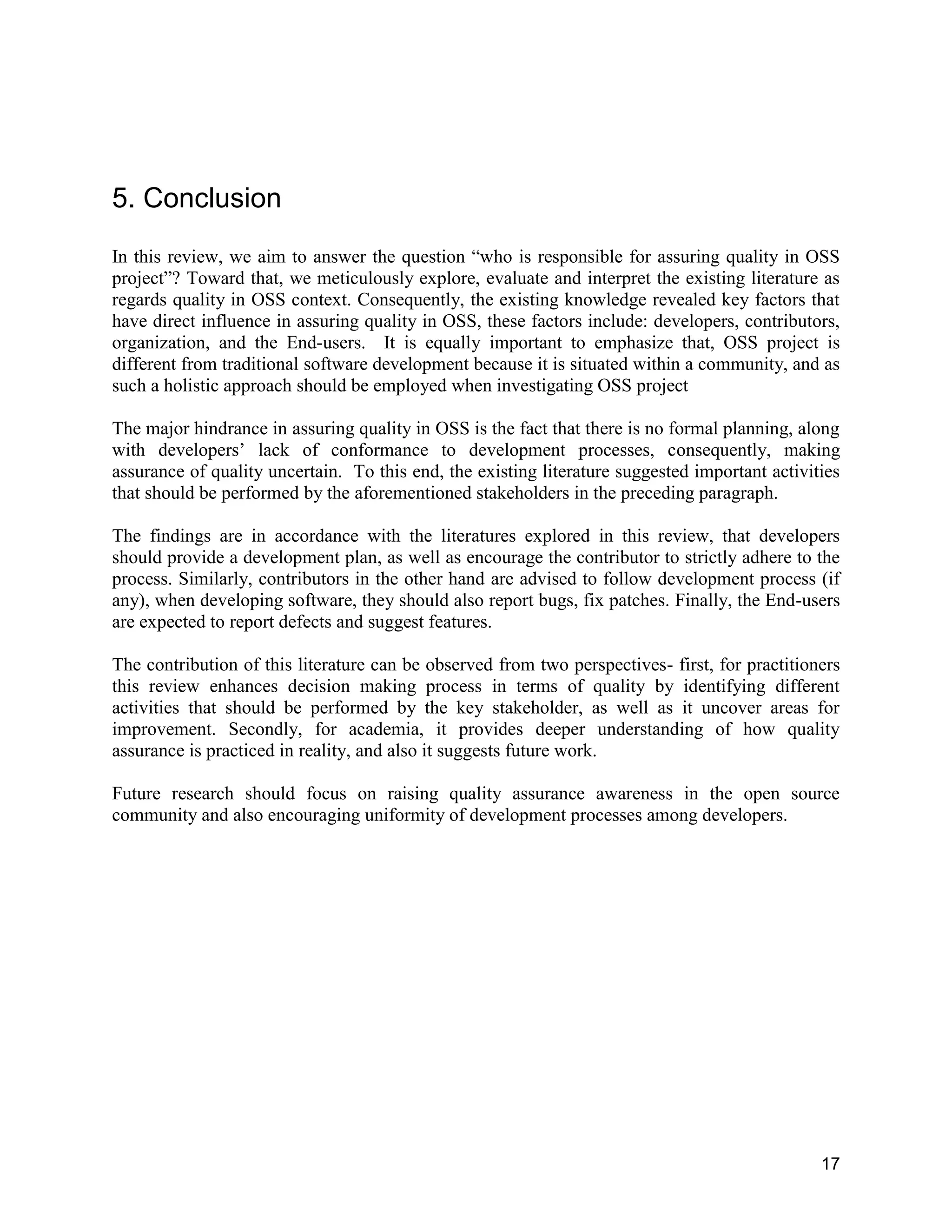 17
5. Conclusion
In this review, we aim to answer the question “who is responsible for assuring quality in OSS
project”? Toward that, we meticulously explore, evaluate and interpret the existing literature as
regards quality in OSS context. Consequently, the existing knowledge revealed key factors that
have direct influence in assuring quality in OSS, these factors include: developers, contributors,
organization, and the End-users. It is equally important to emphasize that, OSS project is
different from traditional software development because it is situated within a community, and as
such a holistic approach should be employed when investigating OSS project
The major hindrance in assuring quality in OSS is the fact that there is no formal planning, along
with developers’ lack of conformance to development processes, consequently, making
assurance of quality uncertain. To this end, the existing literature suggested important activities
that should be performed by the aforementioned stakeholders in the preceding paragraph.
The findings are in accordance with the literatures explored in this review, that developers
should provide a development plan, as well as encourage the contributor to strictly adhere to the
process. Similarly, contributors in the other hand are advised to follow development process (if
any), when developing software, they should also report bugs, fix patches. Finally, the End-users
are expected to report defects and suggest features.
The contribution of this literature can be observed from two perspectives- first, for practitioners
this review enhances decision making process in terms of quality by identifying different
activities that should be performed by the key stakeholder, as well as it uncover areas for
improvement. Secondly, for academia, it provides deeper understanding of how quality
assurance is practiced in reality, and also it suggests future work.
Future research should focus on raising quality assurance awareness in the open source
community and also encouraging uniformity of development processes among developers.
 