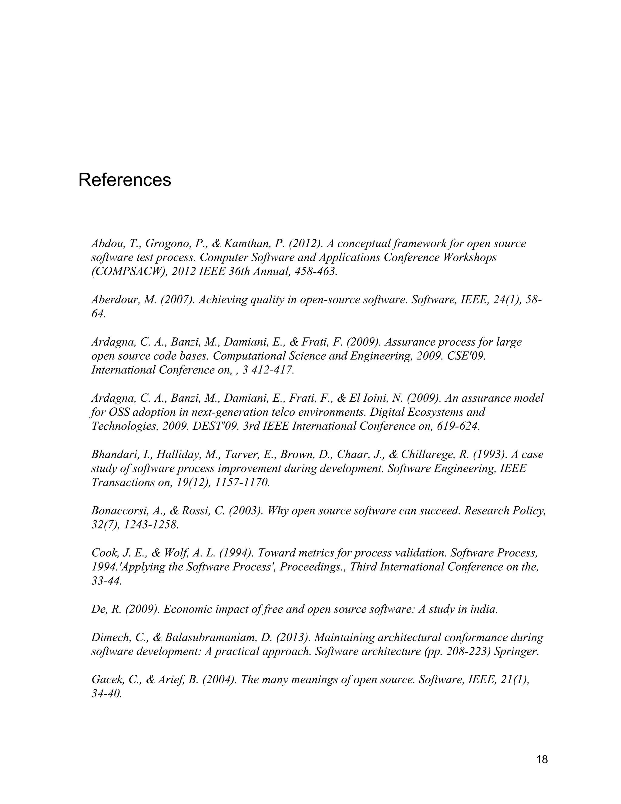 18
References
Abdou, T., Grogono, P., & Kamthan, P. (2012). A conceptual framework for open source
software test process. Computer Software and Applications Conference Workshops
(COMPSACW), 2012 IEEE 36th Annual, 458-463.
Aberdour, M. (2007). Achieving quality in open-source software. Software, IEEE, 24(1), 58-
64.
Ardagna, C. A., Banzi, M., Damiani, E., & Frati, F. (2009). Assurance process for large
open source code bases. Computational Science and Engineering, 2009. CSE'09.
International Conference on, , 3 412-417.
Ardagna, C. A., Banzi, M., Damiani, E., Frati, F., & El Ioini, N. (2009). An assurance model
for OSS adoption in next-generation telco environments. Digital Ecosystems and
Technologies, 2009. DEST'09. 3rd IEEE International Conference on, 619-624.
Bhandari, I., Halliday, M., Tarver, E., Brown, D., Chaar, J., & Chillarege, R. (1993). A case
study of software process improvement during development. Software Engineering, IEEE
Transactions on, 19(12), 1157-1170.
Bonaccorsi, A., & Rossi, C. (2003). Why open source software can succeed. Research Policy,
32(7), 1243-1258.
Cook, J. E., & Wolf, A. L. (1994). Toward metrics for process validation. Software Process,
1994.'Applying the Software Process', Proceedings., Third International Conference on the,
33-44.
De, R. (2009). Economic impact of free and open source software: A study in india.
Dimech, C., & Balasubramaniam, D. (2013). Maintaining architectural conformance during
software development: A practical approach. Software architecture (pp. 208-223) Springer.
Gacek, C., & Arief, B. (2004). The many meanings of open source. Software, IEEE, 21(1),
34-40.
 