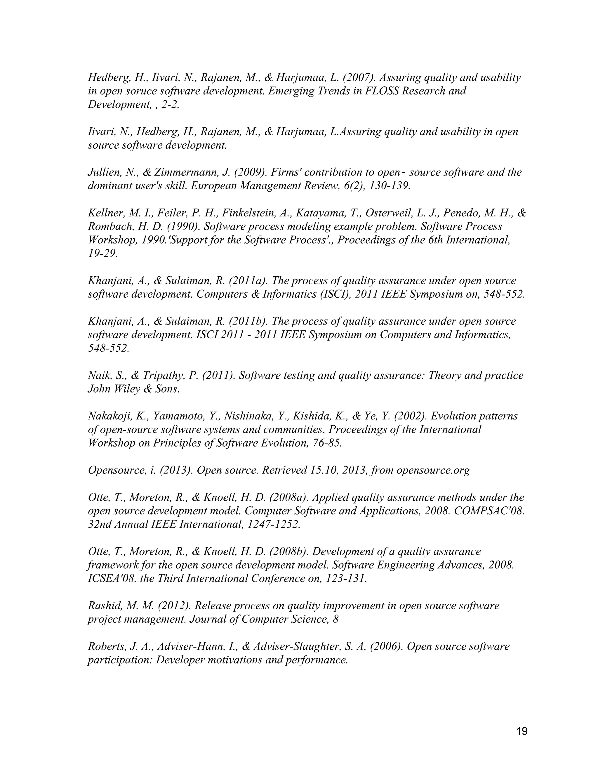 19
Hedberg, H., Iivari, N., Rajanen, M., & Harjumaa, L. (2007). Assuring quality and usability
in open soruce software development. Emerging Trends in FLOSS Research and
Development, , 2-2.
Iivari, N., Hedberg, H., Rajanen, M., & Harjumaa, L.Assuring quality and usability in open
source software development.
Jullien, N., & Zimmermann, J. (2009). Firms' contribution to open‐ source software and the
dominant user's skill. European Management Review, 6(2), 130-139.
Kellner, M. I., Feiler, P. H., Finkelstein, A., Katayama, T., Osterweil, L. J., Penedo, M. H., &
Rombach, H. D. (1990). Software process modeling example problem. Software Process
Workshop, 1990.'Support for the Software Process'., Proceedings of the 6th International,
19-29.
Khanjani, A., & Sulaiman, R. (2011a). The process of quality assurance under open source
software development. Computers & Informatics (ISCI), 2011 IEEE Symposium on, 548-552.
Khanjani, A., & Sulaiman, R. (2011b). The process of quality assurance under open source
software development. ISCI 2011 - 2011 IEEE Symposium on Computers and Informatics,
548-552.
Naik, S., & Tripathy, P. (2011). Software testing and quality assurance: Theory and practice
John Wiley & Sons.
Nakakoji, K., Yamamoto, Y., Nishinaka, Y., Kishida, K., & Ye, Y. (2002). Evolution patterns
of open-source software systems and communities. Proceedings of the International
Workshop on Principles of Software Evolution, 76-85.
Opensource, i. (2013). Open source. Retrieved 15.10, 2013, from opensource.org
Otte, T., Moreton, R., & Knoell, H. D. (2008a). Applied quality assurance methods under the
open source development model. Computer Software and Applications, 2008. COMPSAC'08.
32nd Annual IEEE International, 1247-1252.
Otte, T., Moreton, R., & Knoell, H. D. (2008b). Development of a quality assurance
framework for the open source development model. Software Engineering Advances, 2008.
ICSEA'08. the Third International Conference on, 123-131.
Rashid, M. M. (2012). Release process on quality improvement in open source software
project management. Journal of Computer Science, 8
Roberts, J. A., Adviser-Hann, I., & Adviser-Slaughter, S. A. (2006). Open source software
participation: Developer motivations and performance.
 