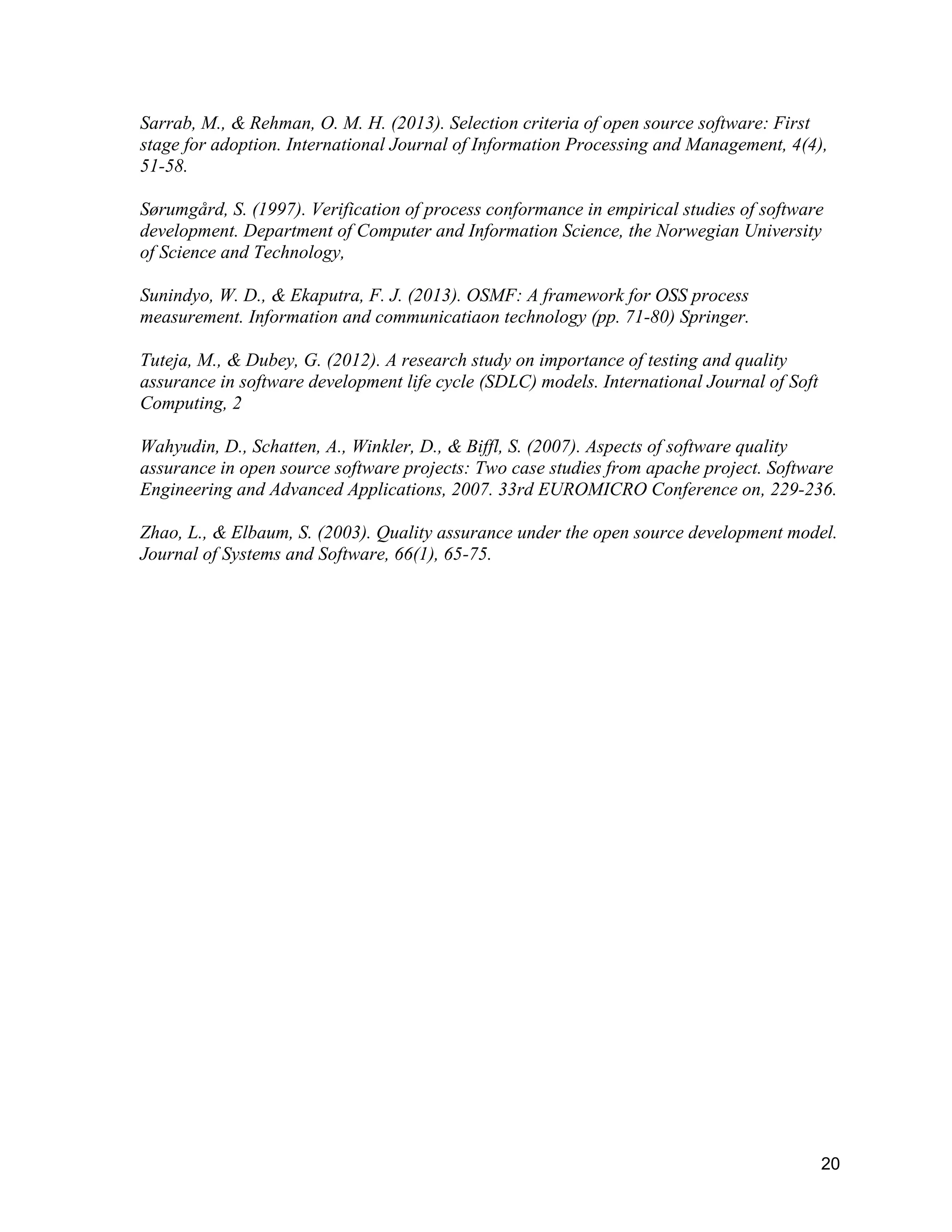 20
Sarrab, M., & Rehman, O. M. H. (2013). Selection criteria of open source software: First
stage for adoption. International Journal of Information Processing and Management, 4(4),
51-58.
Sørumgård, S. (1997). Verification of process conformance in empirical studies of software
development. Department of Computer and Information Science, the Norwegian University
of Science and Technology,
Sunindyo, W. D., & Ekaputra, F. J. (2013). OSMF: A framework for OSS process
measurement. Information and communicatiaon technology (pp. 71-80) Springer.
Tuteja, M., & Dubey, G. (2012). A research study on importance of testing and quality
assurance in software development life cycle (SDLC) models. International Journal of Soft
Computing, 2
Wahyudin, D., Schatten, A., Winkler, D., & Biffl, S. (2007). Aspects of software quality
assurance in open source software projects: Two case studies from apache project. Software
Engineering and Advanced Applications, 2007. 33rd EUROMICRO Conference on, 229-236.
Zhao, L., & Elbaum, S. (2003). Quality assurance under the open source development model.
Journal of Systems and Software, 66(1), 65-75.
 