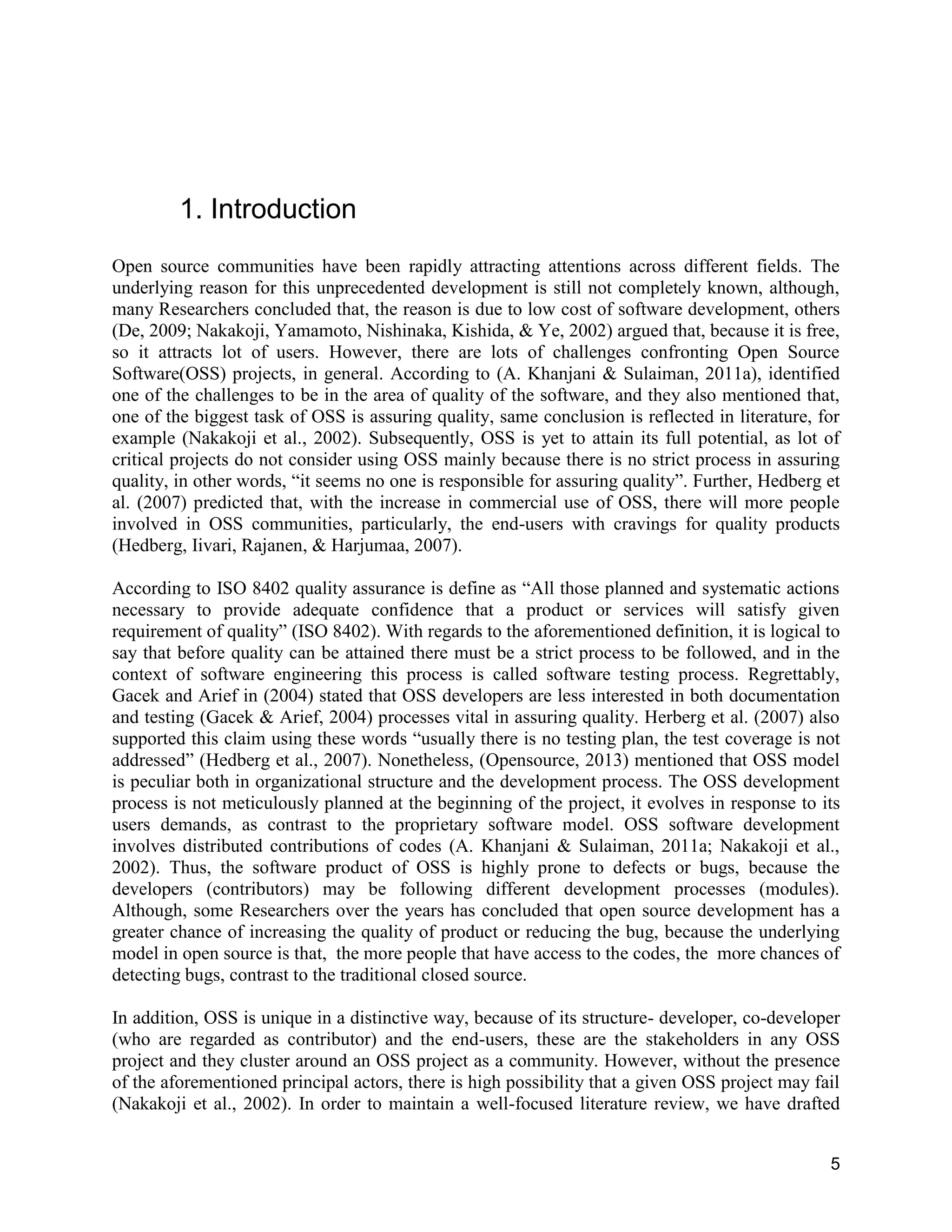 5
1. Introduction
Open source communities have been rapidly attracting attentions across different fields. The
underlying reason for this unprecedented development is still not completely known, although,
many Researchers concluded that, the reason is due to low cost of software development, others
(De, 2009; Nakakoji, Yamamoto, Nishinaka, Kishida, & Ye, 2002) argued that, because it is free,
so it attracts lot of users. However, there are lots of challenges confronting Open Source
Software(OSS) projects, in general. According to (A. Khanjani & Sulaiman, 2011a), identified
one of the challenges to be in the area of quality of the software, and they also mentioned that,
one of the biggest task of OSS is assuring quality, same conclusion is reflected in literature, for
example (Nakakoji et al., 2002). Subsequently, OSS is yet to attain its full potential, as lot of
critical projects do not consider using OSS mainly because there is no strict process in assuring
quality, in other words, “it seems no one is responsible for assuring quality”. Further, Hedberg et
al. (2007) predicted that, with the increase in commercial use of OSS, there will more people
involved in OSS communities, particularly, the end-users with cravings for quality products
(Hedberg, Iivari, Rajanen, & Harjumaa, 2007).
According to ISO 8402 quality assurance is define as “All those planned and systematic actions
necessary to provide adequate confidence that a product or services will satisfy given
requirement of quality” (ISO 8402). With regards to the aforementioned definition, it is logical to
say that before quality can be attained there must be a strict process to be followed, and in the
context of software engineering this process is called software testing process. Regrettably,
Gacek and Arief in (2004) stated that OSS developers are less interested in both documentation
and testing (Gacek & Arief, 2004) processes vital in assuring quality. Herberg et al. (2007) also
supported this claim using these words “usually there is no testing plan, the test coverage is not
addressed” (Hedberg et al., 2007). Nonetheless, (Opensource, 2013) mentioned that OSS model
is peculiar both in organizational structure and the development process. The OSS development
process is not meticulously planned at the beginning of the project, it evolves in response to its
users demands, as contrast to the proprietary software model. OSS software development
involves distributed contributions of codes (A. Khanjani & Sulaiman, 2011a; Nakakoji et al.,
2002). Thus, the software product of OSS is highly prone to defects or bugs, because the
developers (contributors) may be following different development processes (modules).
Although, some Researchers over the years has concluded that open source development has a
greater chance of increasing the quality of product or reducing the bug, because the underlying
model in open source is that, the more people that have access to the codes, the more chances of
detecting bugs, contrast to the traditional closed source.
In addition, OSS is unique in a distinctive way, because of its structure- developer, co-developer
(who are regarded as contributor) and the end-users, these are the stakeholders in any OSS
project and they cluster around an OSS project as a community. However, without the presence
of the aforementioned principal actors, there is high possibility that a given OSS project may fail
(Nakakoji et al., 2002). In order to maintain a well-focused literature review, we have drafted
 