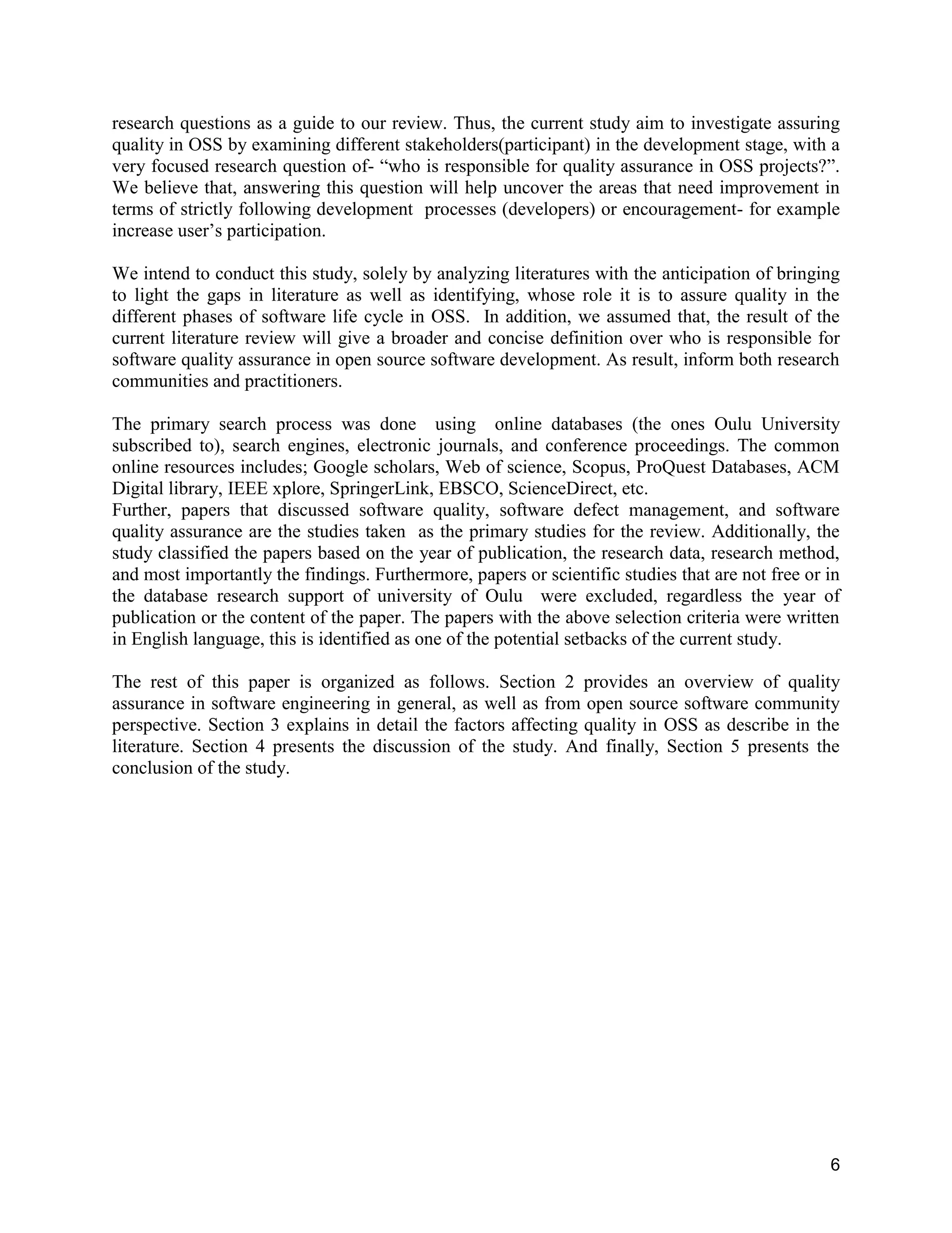 6
research questions as a guide to our review. Thus, the current study aim to investigate assuring
quality in OSS by examining different stakeholders(participant) in the development stage, with a
very focused research question of- “who is responsible for quality assurance in OSS projects?”.
We believe that, answering this question will help uncover the areas that need improvement in
terms of strictly following development processes (developers) or encouragement- for example
increase user’s participation.
We intend to conduct this study, solely by analyzing literatures with the anticipation of bringing
to light the gaps in literature as well as identifying, whose role it is to assure quality in the
different phases of software life cycle in OSS. In addition, we assumed that, the result of the
current literature review will give a broader and concise definition over who is responsible for
software quality assurance in open source software development. As result, inform both research
communities and practitioners.
The primary search process was done using online databases (the ones Oulu University
subscribed to), search engines, electronic journals, and conference proceedings. The common
online resources includes; Google scholars, Web of science, Scopus, ProQuest Databases, ACM
Digital library, IEEE xplore, SpringerLink, EBSCO, ScienceDirect, etc.
Further, papers that discussed software quality, software defect management, and software
quality assurance are the studies taken as the primary studies for the review. Additionally, the
study classified the papers based on the year of publication, the research data, research method,
and most importantly the findings. Furthermore, papers or scientific studies that are not free or in
the database research support of university of Oulu were excluded, regardless the year of
publication or the content of the paper. The papers with the above selection criteria were written
in English language, this is identified as one of the potential setbacks of the current study.
The rest of this paper is organized as follows. Section 2 provides an overview of quality
assurance in software engineering in general, as well as from open source software community
perspective. Section 3 explains in detail the factors affecting quality in OSS as describe in the
literature. Section 4 presents the discussion of the study. And finally, Section 5 presents the
conclusion of the study.
 