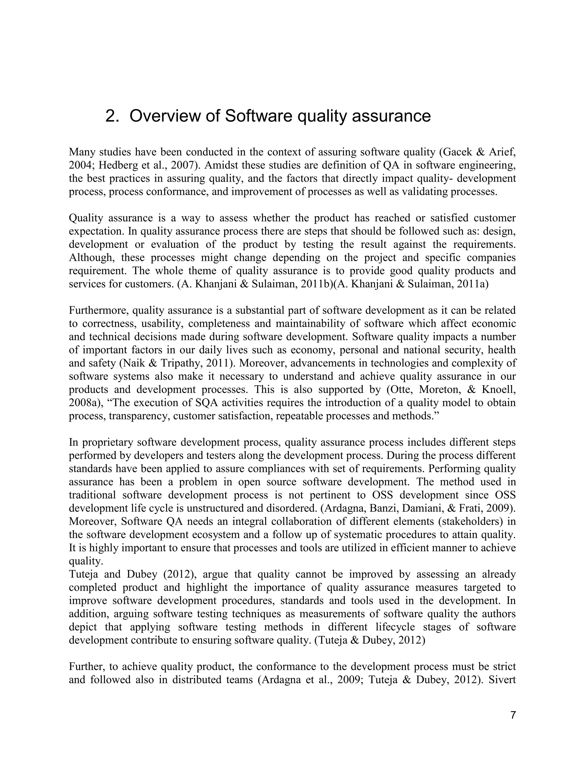 7
2. Overview of Software quality assurance
Many studies have been conducted in the context of assuring software quality (Gacek & Arief,
2004; Hedberg et al., 2007). Amidst these studies are definition of QA in software engineering,
the best practices in assuring quality, and the factors that directly impact quality- development
process, process conformance, and improvement of processes as well as validating processes.
Quality assurance is a way to assess whether the product has reached or satisfied customer
expectation. In quality assurance process there are steps that should be followed such as: design,
development or evaluation of the product by testing the result against the requirements.
Although, these processes might change depending on the project and specific companies
requirement. The whole theme of quality assurance is to provide good quality products and
services for customers. (A. Khanjani & Sulaiman, 2011b)(A. Khanjani & Sulaiman, 2011a)
Furthermore, quality assurance is a substantial part of software development as it can be related
to correctness, usability, completeness and maintainability of software which affect economic
and technical decisions made during software development. Software quality impacts a number
of important factors in our daily lives such as economy, personal and national security, health
and safety (Naik & Tripathy, 2011). Moreover, advancements in technologies and complexity of
software systems also make it necessary to understand and achieve quality assurance in our
products and development processes. This is also supported by (Otte, Moreton, & Knoell,
2008a), “The execution of SQA activities requires the introduction of a quality model to obtain
process, transparency, customer satisfaction, repeatable processes and methods.”
In proprietary software development process, quality assurance process includes different steps
performed by developers and testers along the development process. During the process different
standards have been applied to assure compliances with set of requirements. Performing quality
assurance has been a problem in open source software development. The method used in
traditional software development process is not pertinent to OSS development since OSS
development life cycle is unstructured and disordered. (Ardagna, Banzi, Damiani, & Frati, 2009).
Moreover, Software QA needs an integral collaboration of different elements (stakeholders) in
the software development ecosystem and a follow up of systematic procedures to attain quality.
It is highly important to ensure that processes and tools are utilized in efficient manner to achieve
quality.
Tuteja and Dubey (2012), argue that quality cannot be improved by assessing an already
completed product and highlight the importance of quality assurance measures targeted to
improve software development procedures, standards and tools used in the development. In
addition, arguing software testing techniques as measurements of software quality the authors
depict that applying software testing methods in different lifecycle stages of software
development contribute to ensuring software quality. (Tuteja & Dubey, 2012)
Further, to achieve quality product, the conformance to the development process must be strict
and followed also in distributed teams (Ardagna et al., 2009; Tuteja & Dubey, 2012). Sivert
 