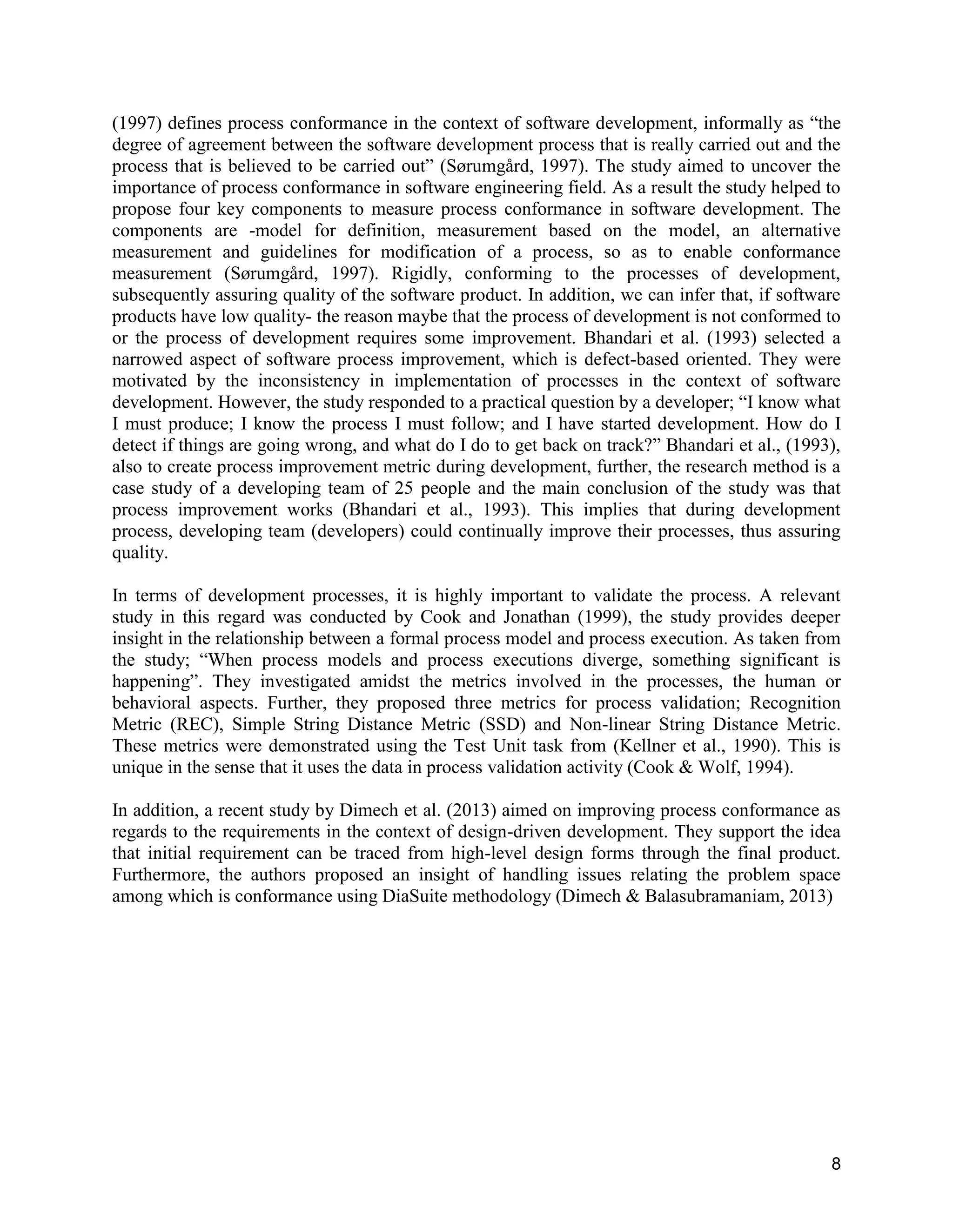 8
(1997) defines process conformance in the context of software development, informally as “the
degree of agreement between the software development process that is really carried out and the
process that is believed to be carried out” (Sørumgård, 1997). The study aimed to uncover the
importance of process conformance in software engineering field. As a result the study helped to
propose four key components to measure process conformance in software development. The
components are -model for definition, measurement based on the model, an alternative
measurement and guidelines for modification of a process, so as to enable conformance
measurement (Sørumgård, 1997). Rigidly, conforming to the processes of development,
subsequently assuring quality of the software product. In addition, we can infer that, if software
products have low quality- the reason maybe that the process of development is not conformed to
or the process of development requires some improvement. Bhandari et al. (1993) selected a
narrowed aspect of software process improvement, which is defect-based oriented. They were
motivated by the inconsistency in implementation of processes in the context of software
development. However, the study responded to a practical question by a developer; “I know what
I must produce; I know the process I must follow; and I have started development. How do I
detect if things are going wrong, and what do I do to get back on track?” Bhandari et al., (1993),
also to create process improvement metric during development, further, the research method is a
case study of a developing team of 25 people and the main conclusion of the study was that
process improvement works (Bhandari et al., 1993). This implies that during development
process, developing team (developers) could continually improve their processes, thus assuring
quality.
In terms of development processes, it is highly important to validate the process. A relevant
study in this regard was conducted by Cook and Jonathan (1999), the study provides deeper
insight in the relationship between a formal process model and process execution. As taken from
the study; “When process models and process executions diverge, something significant is
happening”. They investigated amidst the metrics involved in the processes, the human or
behavioral aspects. Further, they proposed three metrics for process validation; Recognition
Metric (REC), Simple String Distance Metric (SSD) and Non-linear String Distance Metric.
These metrics were demonstrated using the Test Unit task from (Kellner et al., 1990). This is
unique in the sense that it uses the data in process validation activity (Cook & Wolf, 1994).
In addition, a recent study by Dimech et al. (2013) aimed on improving process conformance as
regards to the requirements in the context of design-driven development. They support the idea
that initial requirement can be traced from high-level design forms through the final product.
Furthermore, the authors proposed an insight of handling issues relating the problem space
among which is conformance using DiaSuite methodology (Dimech & Balasubramaniam, 2013)
 