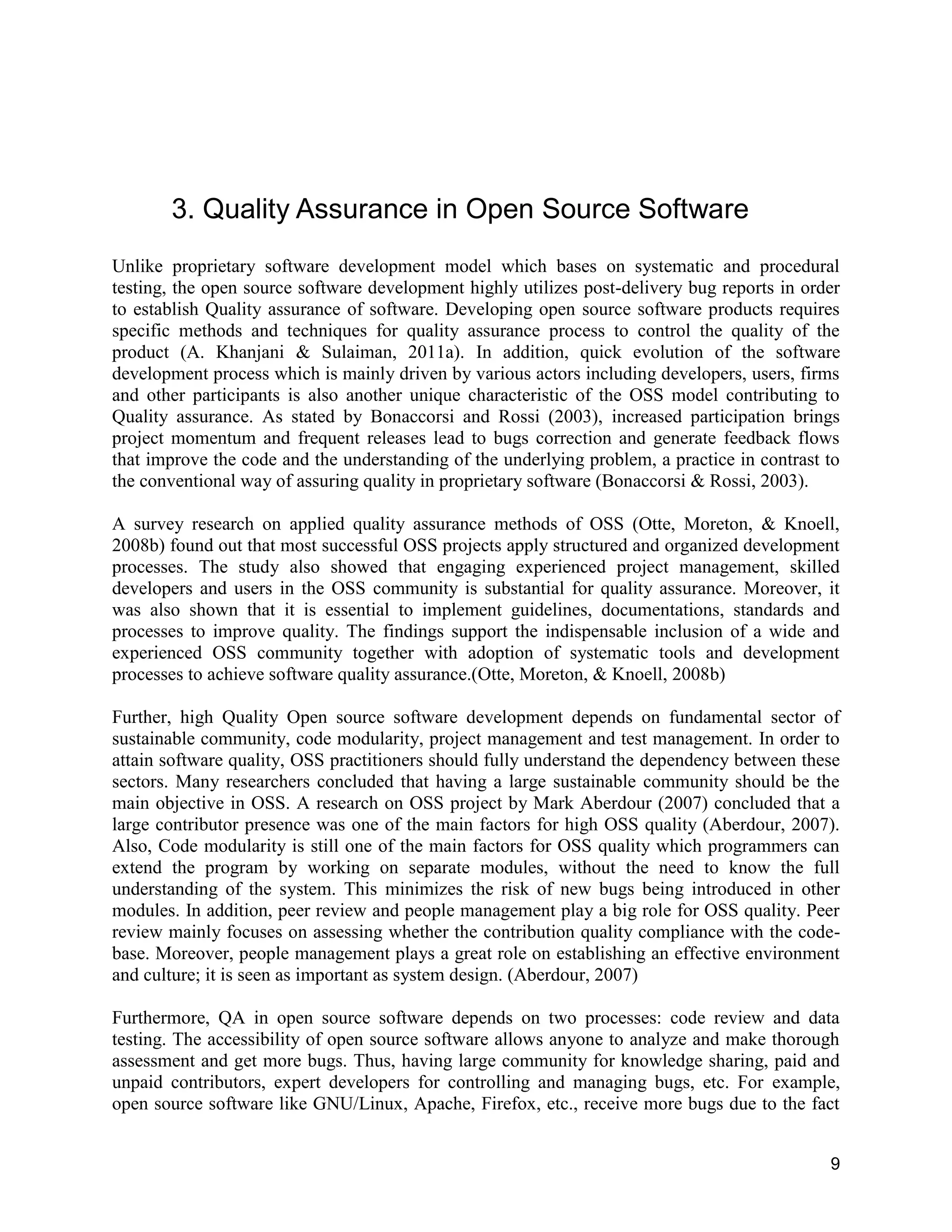 9
3. Quality Assurance in Open Source Software
Unlike proprietary software development model which bases on systematic and procedural
testing, the open source software development highly utilizes post-delivery bug reports in order
to establish Quality assurance of software. Developing open source software products requires
specific methods and techniques for quality assurance process to control the quality of the
product (A. Khanjani & Sulaiman, 2011a). In addition, quick evolution of the software
development process which is mainly driven by various actors including developers, users, firms
and other participants is also another unique characteristic of the OSS model contributing to
Quality assurance. As stated by Bonaccorsi and Rossi (2003), increased participation brings
project momentum and frequent releases lead to bugs correction and generate feedback flows
that improve the code and the understanding of the underlying problem, a practice in contrast to
the conventional way of assuring quality in proprietary software (Bonaccorsi & Rossi, 2003).
A survey research on applied quality assurance methods of OSS (Otte, Moreton, & Knoell,
2008b) found out that most successful OSS projects apply structured and organized development
processes. The study also showed that engaging experienced project management, skilled
developers and users in the OSS community is substantial for quality assurance. Moreover, it
was also shown that it is essential to implement guidelines, documentations, standards and
processes to improve quality. The findings support the indispensable inclusion of a wide and
experienced OSS community together with adoption of systematic tools and development
processes to achieve software quality assurance.(Otte, Moreton, & Knoell, 2008b)
Further, high Quality Open source software development depends on fundamental sector of
sustainable community, code modularity, project management and test management. In order to
attain software quality, OSS practitioners should fully understand the dependency between these
sectors. Many researchers concluded that having a large sustainable community should be the
main objective in OSS. A research on OSS project by Mark Aberdour (2007) concluded that a
large contributor presence was one of the main factors for high OSS quality (Aberdour, 2007).
Also, Code modularity is still one of the main factors for OSS quality which programmers can
extend the program by working on separate modules, without the need to know the full
understanding of the system. This minimizes the risk of new bugs being introduced in other
modules. In addition, peer review and people management play a big role for OSS quality. Peer
review mainly focuses on assessing whether the contribution quality compliance with the code-
base. Moreover, people management plays a great role on establishing an effective environment
and culture; it is seen as important as system design. (Aberdour, 2007)
Furthermore, QA in open source software depends on two processes: code review and data
testing. The accessibility of open source software allows anyone to analyze and make thorough
assessment and get more bugs. Thus, having large community for knowledge sharing, paid and
unpaid contributors, expert developers for controlling and managing bugs, etc. For example,
open source software like GNU/Linux, Apache, Firefox, etc., receive more bugs due to the fact
 