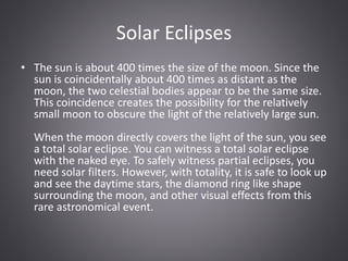Solar Eclipses
• The sun is about 400 times the size of the moon. Since the
sun is coincidentally about 400 times as distant as the
moon, the two celestial bodies appear to be the same size.
This coincidence creates the possibility for the relatively
small moon to obscure the light of the relatively large sun.
When the moon directly covers the light of the sun, you see
a total solar eclipse. You can witness a total solar eclipse
with the naked eye. To safely witness partial eclipses, you
need solar filters. However, with totality, it is safe to look up
and see the daytime stars, the diamond ring like shape
surrounding the moon, and other visual effects from this
rare astronomical event.
 