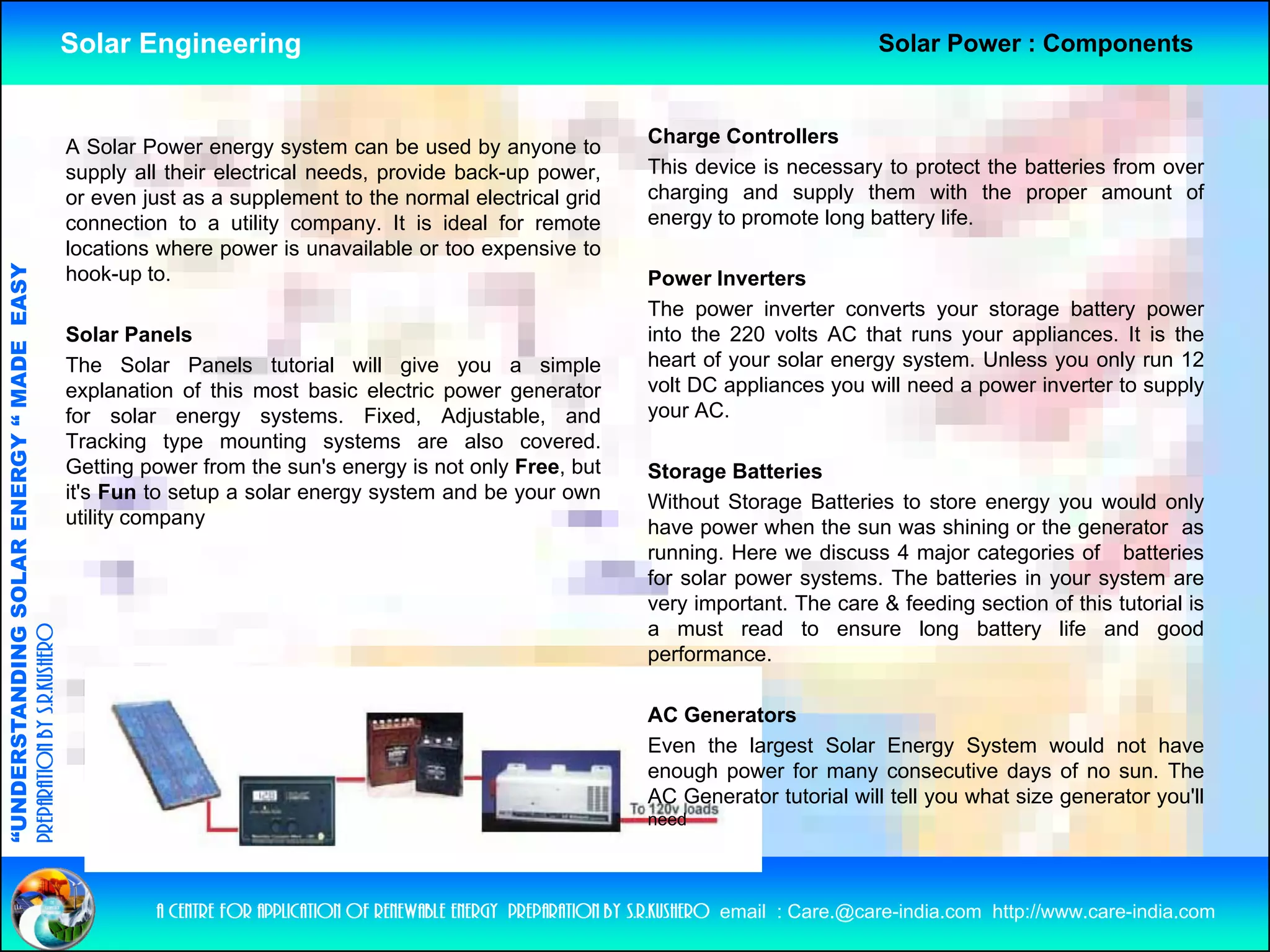 Solar Engineering                                                                             Solar Power : Components



                                                    A Solar Power energy system can be used by anyone to               Charge Controllers
                                                    supply all their electrical needs, provide back-up power,          This device is necessary to protect the batteries from over
                                                    or even just as a supplement to the normal electrical grid         charging and supply them with the proper amount of
                                                    connection to a utility company. It is ideal for remote            energy to promote long battery life.
                                                    locations where power is unavailable or too expensive to
                                   RGY “ MAD EASY




                                                    hook-up to.                                                        Power Inverters
                                                                                                                       The power inverter converts your storage battery power
                                                    Solar Panels                                                       into the 220 volts AC that runs your appliances. It is the
                                           DE




                                                    The S   Solar Panels tutorial will give you a simple               heart of your solar energy system Unless you only run 12
                                                                                                                                                  system.
                                                    explanation of this most basic electric power generator            volt DC appliances you will need a power inverter to supply
                                                    for solar energy systems. Fixed, Adjustable, and                   your AC.
                                                    Tracking type mounting systems are also covered.
                                                    Getting power from the sun's energy is not only Free, but
                                                            gp                         gy         y     ,              Storage Batteries
                           OLAR ENER




                                                    it's Fun to setup a solar energy system and be your own            Without Storage Batteries to store energy you would only
                                                    utility company                                                    have power when the sun was shining or the generator as
                                                                                                                       running. Here we discuss 4 major categories of batteries
                                                                                                                       for solar power systems. The batteries in your system are
              ANDING SO




                                                                                                                       very important. The care & feeding section of this tutorial is
                                                                                                                       a must read to ensure long battery life and good
preparation by s.r.kushero




                                                                                                                       performance.

                                                                                                                       AC Generators
“UNDERSTA




                                                                                                                       Even the largest Solar Energy System would not have
                                                                                                                       enough power for many consecutive days of no sun. The
                                                                                                                       AC Generator tutorial will tell you what size generator you'll
                                                                                                                       need
“




                                                             a centre for application of renewable energy preparation by s.r.kushero email : Care.@care-india.com http://www.care-india.com
 