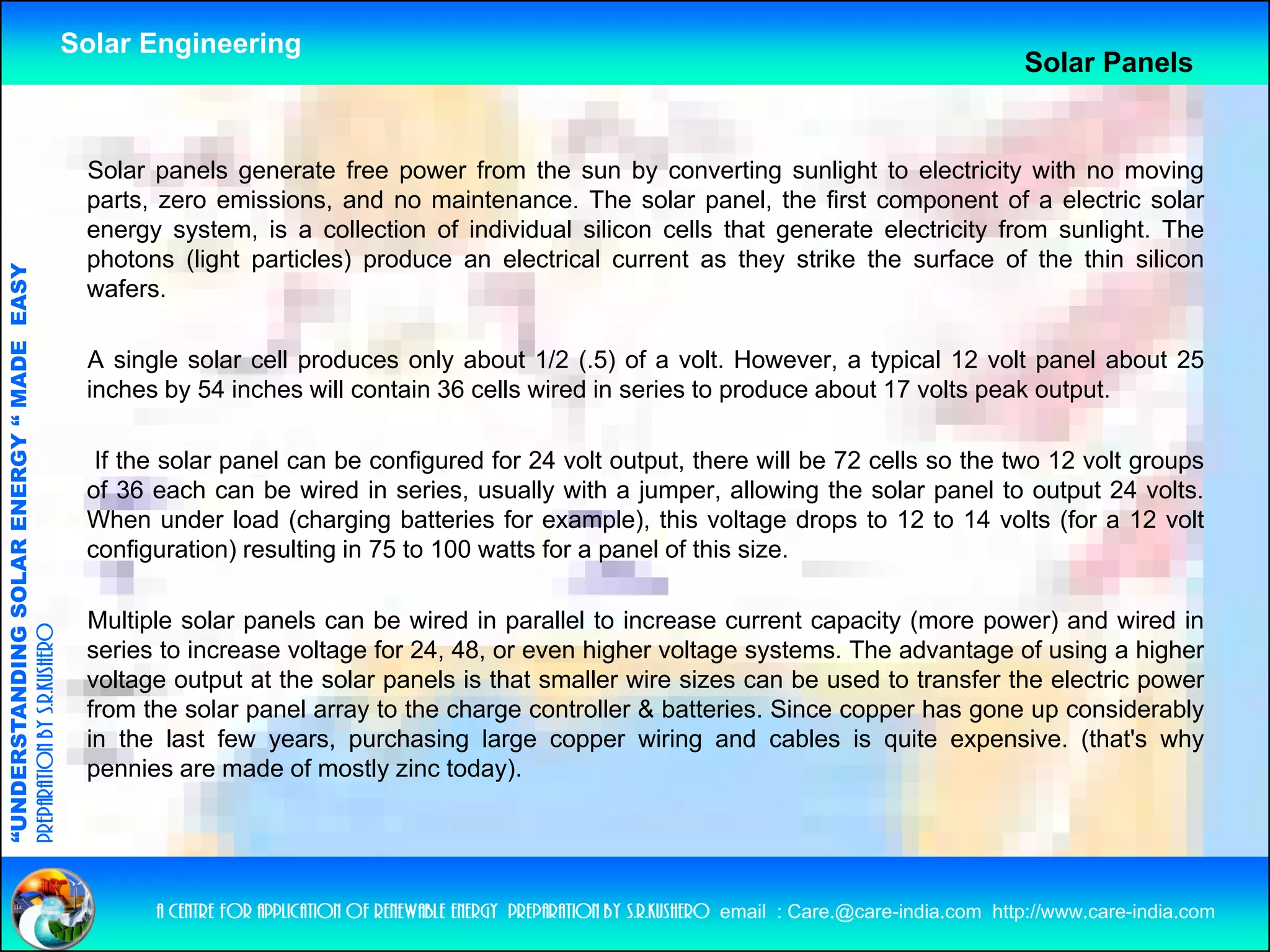 Solar Engineering
                                                                                                                                                                  Solar Panels


                                                     Solar panels generate free power from the sun by converting sunlight to electricity with no moving
                                                     parts, zero emissions, and no maintenance. The solar panel, the first component of a electric solar
                                                     e e gy sys e , s co ec o o
                                                     energy system, is a collection of individual silicon cells that generate electricity from sunlight. The
                                                                                         d dua s co ce s a ge e a e e ec c y o su g                        e
                                                     photons (light particles) produce an electrical current as they strike the surface of the thin silicon
                                   RGY “ MAD EASY




                                                     wafers.
                                           DE




                                                     A single solar cell produces only about 1/2 ( 5) of a volt However a typical 12 volt panel about 25
                                                                                                   (.5)      volt. However,
                                                     inches by 54 inches will contain 36 cells wired in series to produce about 17 volts peak output.

                                                      If the solar panel can be configured for 24 volt output, there will be 72 cells so the two 12 volt groups
                           OLAR ENER




                                                     of 36 each can be wired in series, usually with a jumper, allowing the solar panel to output 24 volts.
                                                     When under load (charging batteries for example), this voltage drops to 12 to 14 volts (for a 12 volt
                                                     configuration) resulting in 75 to 100 watts for a panel of this size.
              ANDING SO




                                                     Multiple solar panels can be wired in parallel to increase current capacity (more power) and wired in
preparation by s.r.kushero




                                                     series to increase voltage for 24, 48, or even higher voltage systems. The advantage of using a higher
                                                     voltage output at the solar panels is that smaller wire sizes can be used to transfer the electric power
                                                     from the solar panel array to the charge controller & batteries Since copper has gone up considerably
                                                                                                           batteries.
“UNDERSTA




                                                     in the last few years, purchasing large copper wiring and cables is quite expensive. (that's why
                                                     pennies are made of mostly zinc today).
“




                                                           a centre for application of renewable energy preparation by s.r.kushero email : Care.@care-india.com http://www.care-india.com
 