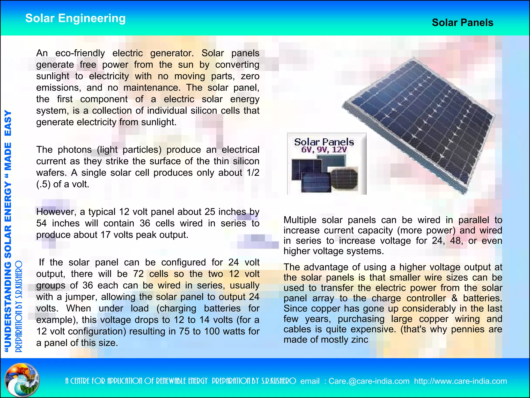 Solar Engineering                                                                                               Solar Panels

                                                     An
                                                     A eco-friendly electric generator. S l
                                                              f i dl     l ti            t     Solar panelsl
                                                     generate free power from the sun by converting
                                                     sunlight to electricity with no moving parts, zero
                                                     emissions, and no maintenance. The solar panel,
                                                     the first component of a electric solar energy
                                                     system, is a collection of individual silicon cells that
                                   RGY “ MAD EASY




                                                     generate electricity from sunlight.
                                           DE




                                                     The photons (light particles) produce an electrical
                                                     current as they strike the surface of the thin silicon
                                                     wafers. A single solar cell produces only about 1/2
                                                     (.5) of a volt.
                           OLAR ENER




                                                     However, a typical 12 volt panel about 25 inches by
                                                     54 inches will contain 36 cells wired in series to                   Multiple solar panels can be wired in parallel to
                                                     produce about 17 volts peak output.                                  increase current capacity (more power) and wired
                                                                                                                          in series to increase voltage for 24, 48, or even
              ANDING SO




                                                                                                                          higher lt
                                                                                                                          hi h voltage systems.
                                                                                                                                            t
                                                      If the solar panel can be configured for 24 volt
preparation by s.r.kushero




                                                                                                                          The advantage of using a higher voltage output at
                                                     output, there will be 72 cells so the two 12 volt                    the solar panels is that smaller wire sizes can be
                                                     groups of 36 each can be wired in series, usually                    used to transfer the electric power from the solar
                                                     with a jumper allowing the solar panel to output 24
                                                            jumper,
“UNDERSTA




                                                                                                                          panel array to the charge controller & batteries
                                                                                                                                                                    batteries.
                                                     volts. When under load (charging batteries for                       Since copper has gone up considerably in the last
                                                     example), this voltage drops to 12 to 14 volts (for a                few years, purchasing large copper wiring and
                                                     12 volt configuration) resulting in 75 to 100 watts for              cables is quite expensive. (that's why pennies are
                                                     a panel of this size.                                                made of mostly zinc
“




                                                            a centre for application of renewable energy preparation by s.r.kushero email : Care.@care-india.com http://www.care-india.com
 