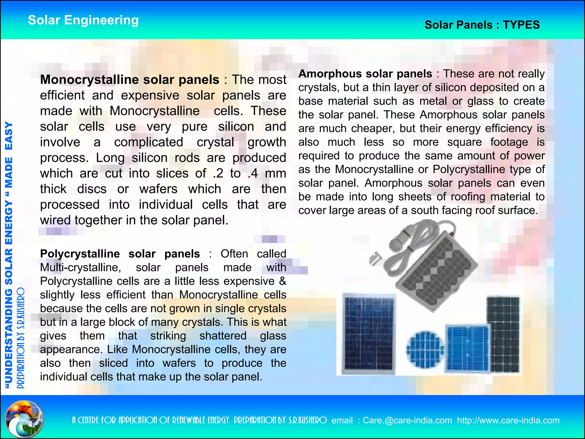 Solar Engineering                                                                                 Solar Panels : TYPES



                                                                                                                     Amorphous solar panels : These are not really
                                                     Monocrystalline solar panels : The most
                                                                                                                     crystals, but a thin layer of silicon deposited on a
                                                     efficient and expensive solar panels are                        base material such as metal or glass to create
                                                     made with Monocrystalline cells These
                                                                                    cells.                           the solar panel. These Amorphous solar panels
                                   RGY “ MAD EASY




                                                     solar cells use very pure silicon and                           are much cheaper, but their energy efficiency is
                                                     involve a complicated crystal growth                            also much less so more square footage is
                                                     process. Long silicon rods are produced
                                                                   g                                                 required to produce the same amount of power
                                           DE




                                                     which are cut into slices of .2 to .4 mm                        as the Monocrystalline or Polycrystalline type of
                                                                                                                     solar panel. Amorphous solar panels can even
                                                     thick discs or wafers which are then
                                                                                                                     be made into long sheets of roofing material to
                                                     processed into individual cells that are                        cover large areas of a south facing roof surface.
                                                     wired together in the solar panel
                                                                                 panel.
                           OLAR ENER




                                                     Polycrystalline solar panels : Often called
                                                     Multi-crystalline, solar panels made with
              ANDING SO




                                                     Polycrystalline cells are a little less expensive &
preparation by s.r.kushero




                                                     slightly less efficient than Monocrystalline cells
                                                     because the cells are not grown in single crystals
                                                     but in a large block of many crystals. This is what
“UNDERSTA




                                                     gives them that striking shattered glass
                                                     appearance. Like Monocrystalline cells, they are
                                                     also then sliced into wafers to produce the
                                                     individual cells that make up the solar panel.
“




                                                           a centre for application of renewable energy preparation by s.r.kushero email : Care.@care-india.com http://www.care-india.com
 