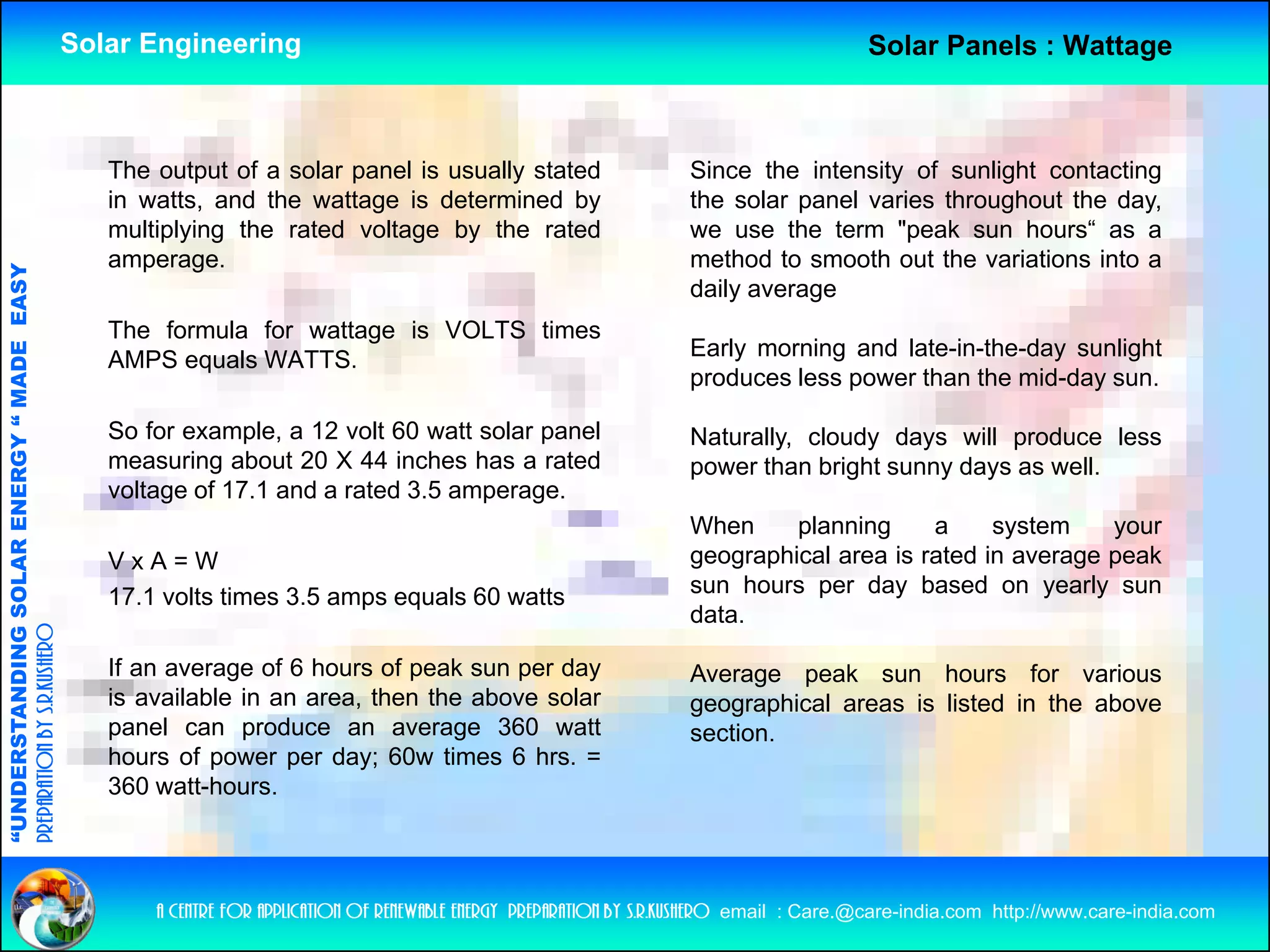 Solar Engineering                                                                          Solar Panels : Wattage



                                                       The output of a solar panel is usually stated                      Since the intensity of sunlight contacting
                                                       in watts, and the wattage is determined by                         the solar panel varies throughout the day,
                                                       multiplying the rated voltage by the rated
                                                         u p y g e a ed o age               e a ed                        we use the term "peak sun hours“ as a
                                                                                                                            e        e e      pea su     ou s
                                                       amperage.                                                          method to smooth out the variations into a
                                   RGY “ MAD EASY




                                                                                                                          daily average
                                                       The formula for wattage is VOLTS times
                                                                                                                          Early morning and late-in-the-day sunlight
                                                                                                                              y       g                   y      g
                                           DE




                                                       AMPS equals WATTS
                                                                   WATTS.
                                                                                                                          produces less power than the mid-day sun.

                                                       So for example, a 12 volt 60 watt solar panel                      Naturally, cloudy days will produce less
                                                       measuring about 20 X 44 inches has a rated                         p
                                                                                                                          power than bright sunny days as well.
                                                                                                                                        g       y y
                           OLAR ENER




                                                       voltage of 17.1 and a rated 3.5 amperage.
                                                                                                                          When     planning     a     system     your
                                                       VxA=W                                                              geographical area is rated in average peak
                                                                                                                          sun hours per day based on yearly sun
                                                                                                                                     p      y              y   y
              ANDING SO




                                                       17.1
                                                       17 1 volts times 3 5 amps equals 60 watts
                                                                        3.5
                                                                                                                          data.
preparation by s.r.kushero




                                                       If an average of 6 hours of peak sun per day                       Average peak sun hours for various
                                                       is available in an area, then the above solar                      g g p
                                                                                                                          geographical areas is listed in the above
“UNDERSTA




                                                       panel can produce an average 360 watt                              section.
                                                       hours of power per day; 60w times 6 hrs. =
                                                       360 watt-hours.
“




                                                           a centre for application of renewable energy preparation by s.r.kushero email : Care.@care-india.com http://www.care-india.com
 