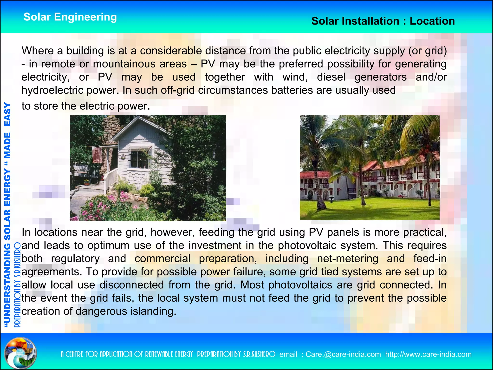 Solar Engineering                                                                 Solar Installation : Location

                                                Where a building is at a considerable distance from the public electricity supply (or grid)
                                                - in remote or mountainous areas – PV may be the preferred possibility for generating
                                                electricity, or PV may be used together with wind, diesel generators and/or
                                                hydroelectric power In such off-grid circumstances batteries are usually used
                                                              power.         off grid
                                                to store the electric power.
              ANDING SO            RGY “ MAD EASY
                           OLAR ENER       DE




                                                In locations near the grid however feeding the grid using PV panels is more practical
                                                                       grid, however,                                           practical,
                                                and leads to optimum use of the investment in the photovoltaic system. This requires
preparation by s.r.kushero




                                                both regulatory and commercial preparation, including net-metering and feed-in
                                                agreements. To provide for possible power failure, some grid tied systems are set up to
                                                 g               p            p        p                  g          y               p
“UNDERSTA




                                                allow local use disconnected from the grid. Most photovoltaics are grid connected. In
                                                the event the grid fails, the local system must not feed the grid to prevent the possible
                                                creation of dangerous islanding.
“




                                                          a centre for application of renewable energy preparation by s.r.kushero email : Care.@care-india.com http://www.care-india.com
 