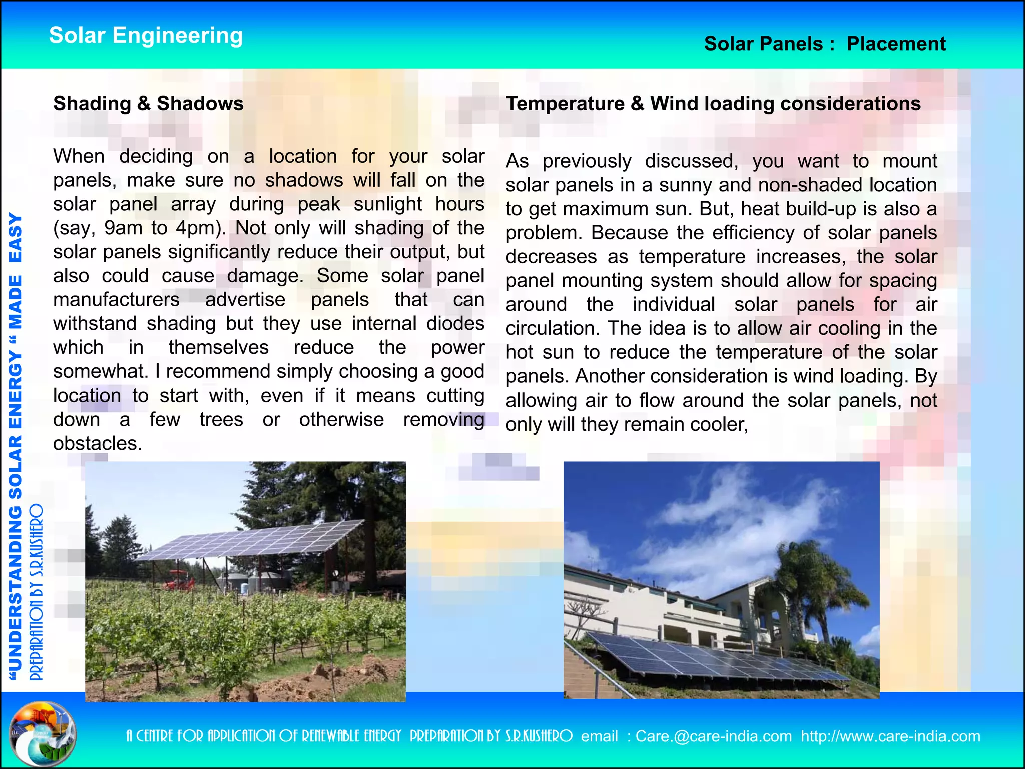 Solar Engineering                                                                            Solar Panels : Placement

                                                    Shading Shadows
                                                    Sh di & Sh d                                                    Temperature & Wi d l di considerations
                                                                                                                    T      t      Wind loading  id ti

                                                    When deciding on a location for your solar                     As previously discussed, you want to mount
                                                    panels, make sure no shadows will fall on the                  solar panels in a sunny and non-shaded location
                                                                                                                         p                 y
                                                    solar panel array during peak sunlight hours                   to get maximum sun. But, heat build-up is also a
                                   RGY “ MAD EASY




                                                    (say, 9am to 4pm). Not only will shading of the                problem. Because the efficiency of solar panels
                                                    solar panels significantly reduce their output, but            decreases as temperature increases, the solar
                                                    also could cause damage. Some solar panel                      p
                                                                                                                   panel mounting system should allow for spacing
                                                                                                                                   g y                          p     g
                                           DE




                                                    manufacturers advertise panels that can                        around the individual solar panels for air
                                                    withstand shading but they use internal diodes                 circulation. The idea is to allow air cooling in the
                                                    which in themselves reduce the power                           hot sun to reduce the temperature of the solar
                                                    somewhat. I recommend simply choosing a good                   p
                                                                                                                   panels. Another consideration is wind loading. By
                                                                                                                                                                  g y
                           OLAR ENER




                                                    location to start with, even if it means cutting               allowing air to flow around the solar panels, not
                                                    down a few trees or otherwise removing                         only will they remain cooler,
                                                    obstacles.
              ANDING SO
preparation by s.r.kushero
“UNDERSTA
“




                                                            a centre for application of renewable energy preparation by s.r.kushero email : Care.@care-india.com http://www.care-india.com
 