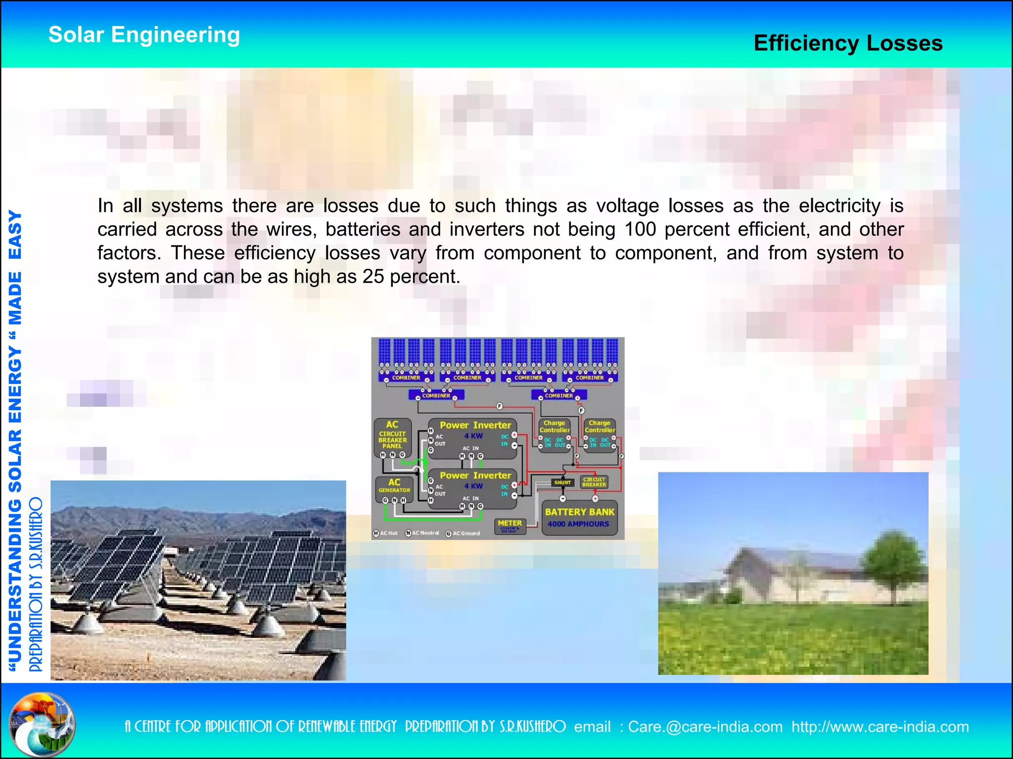 Solar Engineering                                                                                   Efficiency Losses




                                                        In all systems there are losses due to such things as voltage losses as the electricity is
                                   RGY “ MAD EASY




                                                        carried across the wires, batteries and inverters not being 100 percent efficient, and other
                                                        factors. These efficiency losses vary from component to component, and from system to
                                                        system and can be as high as 25 percent.
                                                         y                      g         p
              ANDING SO    OLAR ENER       DE
preparation by s.r.kushero
“UNDERSTA
“




                                                           a centre for application of renewable energy preparation by s.r.kushero email : Care.@care-india.com http://www.care-india.com
 