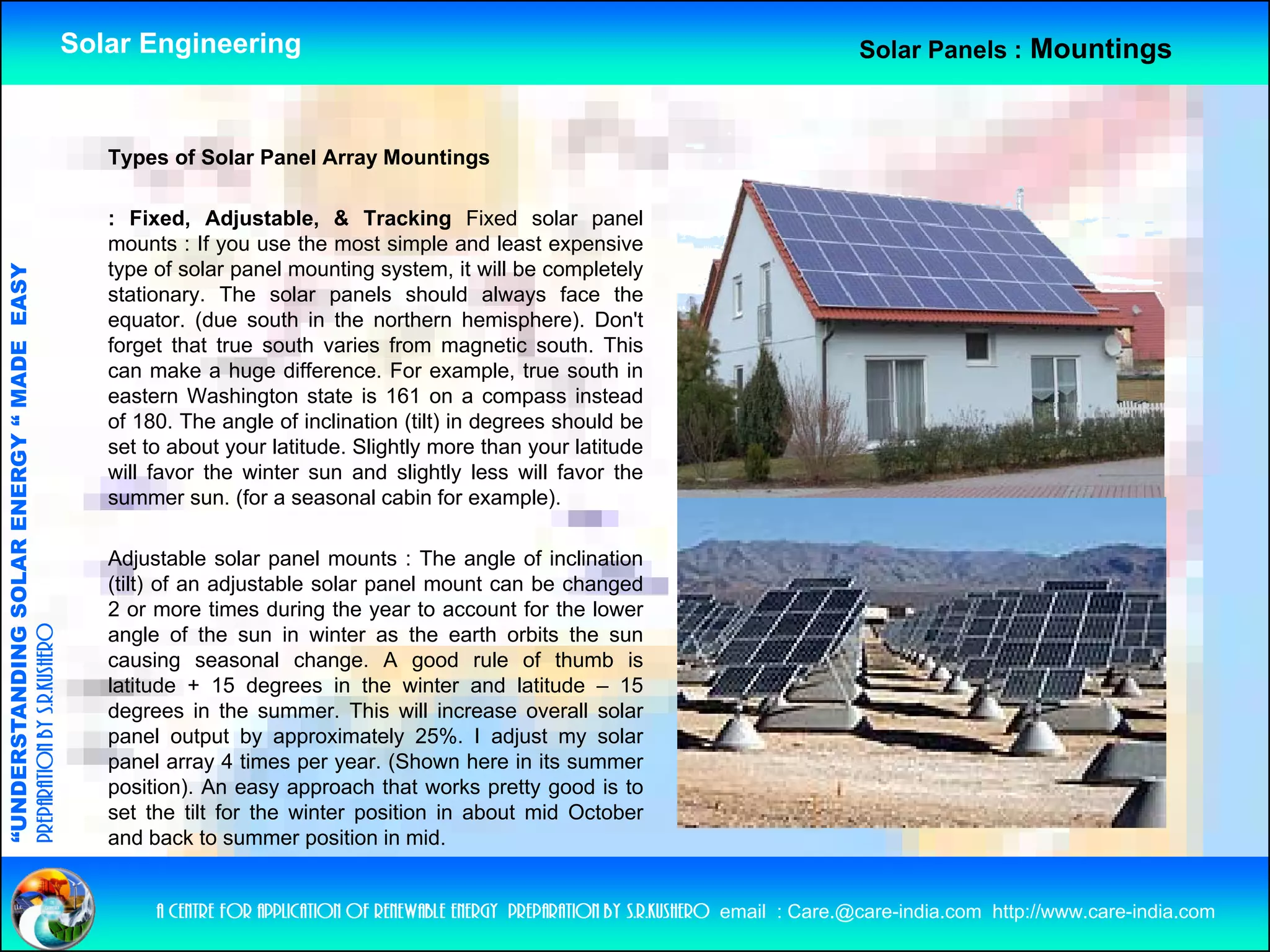 Solar Engineering                                                                          Solar Panels : Mountings



                                                       Types of Solar Panel Array Mountings

                                                       : Fixed, Adjustable, & Tracking Fixed solar panel
                                                       mounts : If you use th most simple and l
                                                              t              the      t i l        d least expensive
                                                                                                         t       i
                                                       type of solar panel mounting system, it will be completely
                                   RGY “ MAD EASY




                                                       stationary. The solar panels should always face the
                                                       equator. (due south in the northern hemisphere). Don't
                                                       forget that true south varies from magnetic south. This
                                           DE




                                                       can make a huge difference. For example, true south in
                                                       eastern Washington state is 161 on a compass instead
                                                       of 180. The angle of inclination (tilt) in degrees should be
                                                       set to about your latitude. Slightly more than your latitude
                                                       will favor the winter sun and slightly less will favor the
                           OLAR ENER




                                                       summer sun. (for a seasonal cabin for example).

                                                       Adjustable solar panel mounts : The angle of inclination
                                                       ( )
                                                       (tilt) of an adjustable solar panel mount can be changed
                                                                      j              p                       g
              ANDING SO




                                                       2 or more times during the year to account for the lower
preparation by s.r.kushero




                                                       angle of the sun in winter as the earth orbits the sun
                                                       causing seasonal change. A good rule of thumb is
                                                       latitude + 15 degrees in the winter and latitude – 15
                                                       degrees in the summer This will increase overall solar
                                                                         summer.
“UNDERSTA




                                                       panel output by approximately 25%. I adjust my solar
                                                       panel array 4 times per year. (Shown here in its summer
                                                       position). An easy approach that works pretty good is to
                                                       set the tilt for the winter position in about mid October
                                                       and b k t summer position i mid.
                                                           d back to              iti in id
“




                                                            a centre for application of renewable energy preparation by s.r.kushero email : Care.@care-india.com http://www.care-india.com
 