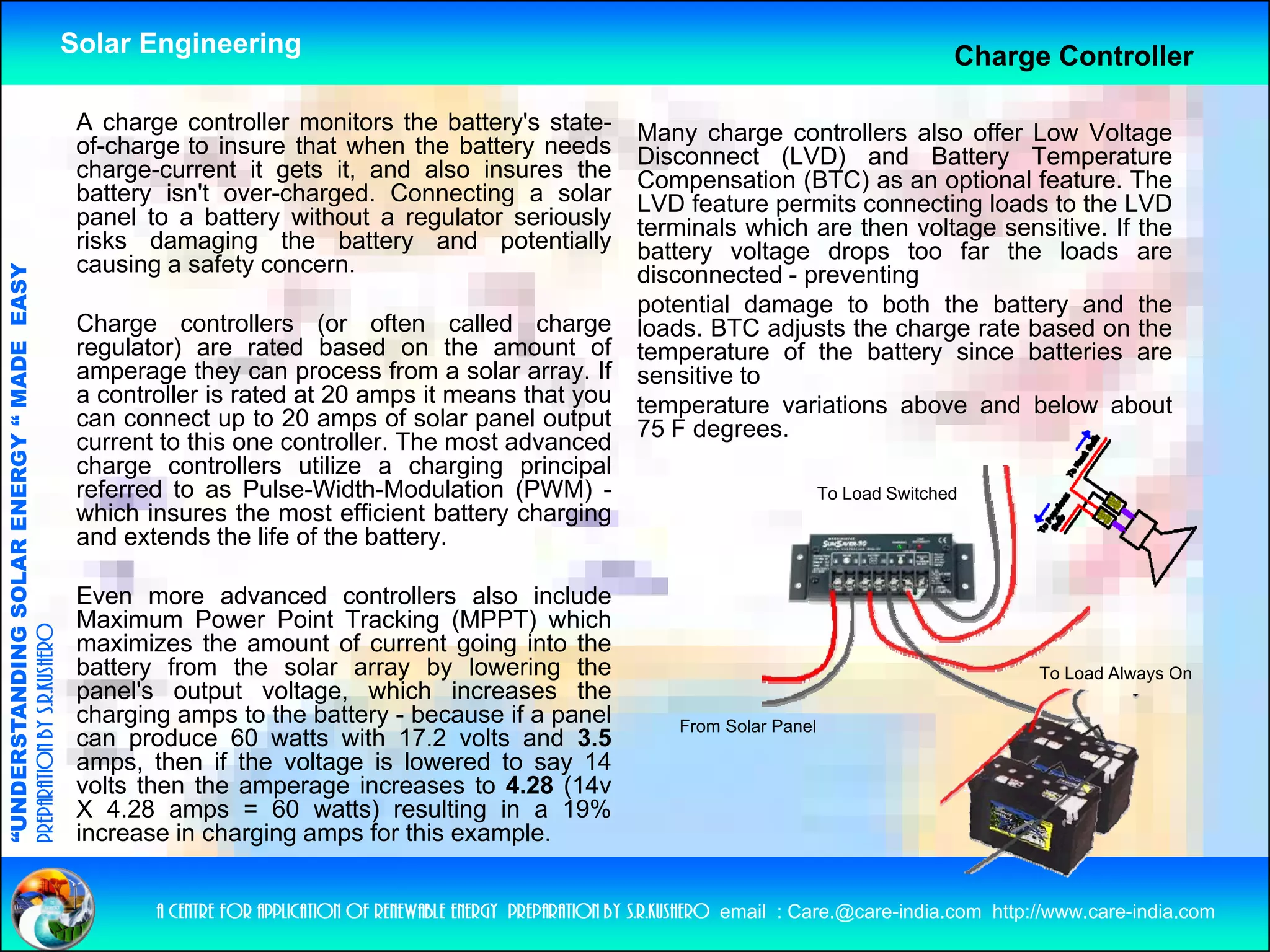 Solar Engineering                                                                                       Charge Controller

                                                     A charge controller monitors the battery's state
                                                                                      battery s state-               Many charge controllers also offer Low Voltage
                                                     of-charge to insure that when the battery needs                 Disconnect (LVD) and Battery Temperature
                                                     charge-current it gets it, and also insures the                 Compensation (BTC) as an optional feature. The
                                                     battery isn't over-charged. Connecting a solar                  LVD feature permits connecting loads to the LVD
                                                     panel to a battery without a regulator seriously                terminals which are then voltage sensitive. If the
                                                                                                                                                   g
                                                     risks damaging the battery and potentially                      battery voltage drops too far the loads are
                                                     causing a safety concern.
                                   RGY “ MAD EASY




                                                                                                                     disconnected - preventing
                                                                                                                     potential damage to both the battery and the
                                                     Charge controllers (or often called charge                      loads. BTC adjusts the charge rate based on the
                                                     regulator) are rated based on the amount of
                                                       g      )
                                           DE




                                                                                                                     temperature of the battery since batteries are
                                                     amperage they can process from a solar array. If                sensitive to
                                                     a controller is rated at 20 amps it means that you              temperature variations above and below about
                                                     can connect up to 20 amps of solar panel output                 75 F degrees.
                                                     current to this one controller. The most advanced
                                                     charge controllers utilize a charging principal
                                                          g                               g g p      p
                           OLAR ENER




                                                     referred to as Pulse-Width-Modulation (PWM) -                                           To Load Switched
                                                     which insures the most efficient battery charging
                                                     and extends the life of the battery.
              ANDING SO




                                                     Even more advanced controllers also include
                                                     Maximum Power Point Tracking (MPPT) which
preparation by s.r.kushero




                                                     maximizes the amount of current going into the
                                                     battery from the solar array by lowering the                                                                    To Load Always On
                                                     panel's output voltage, which increases the
“UNDERSTA




                                                     charging amps to the battery - because if a panel                    From Solar Panel
                                                     can produce 60 watts with 17.2 volts and 3.5
                                                     amps, then if the voltage is lowered to say 14
                                                     volts then the amperage increases to 4.28 (14v
                                                     X 4.28 amps = 60 watts) resulting in a 19%
                                                     increase in charging amps for this example
                                                                                        example.
“




                                                            a centre for application of renewable energy preparation by s.r.kushero email : Care.@care-india.com http://www.care-india.com
 