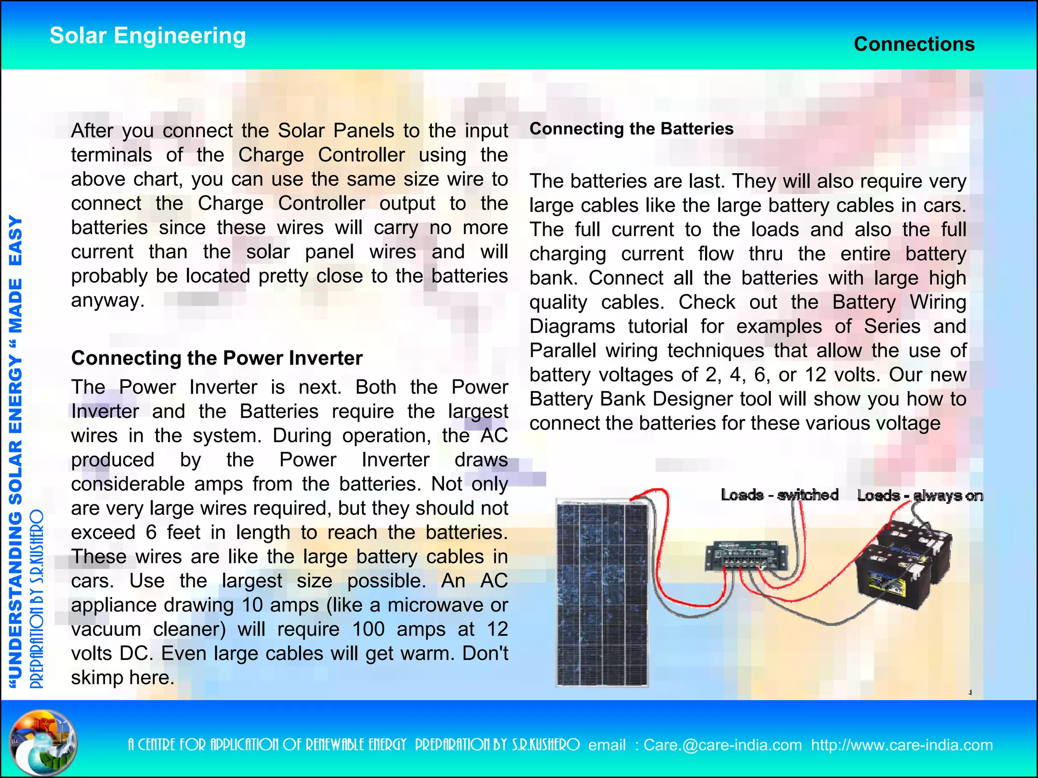 Solar Engineering                                                                                               Connections



                                                     After you connect the Solar Panels to the input                 Connecting the Batteries
                                                     terminals of the Charge Controller using the
                                                     above chart, you can use the same size wire to                  The batteries are last. They will also require very
                                                     connect the Charge Controller output to the                     large cables like the large battery cables in cars.
                                   RGY “ MAD EASY




                                                     batteries since these wires will carry no more                  The full current to the loads and also the full
                                                     current than the solar panel wires and will                     charging current flow thru the entire battery
                                                     probably be located pretty close to the batteries               bank. Connect all the batteries with large high
                                           DE




                                                     anyway.                                                         quality cables. Check out the Battery Wiring
                                                                                                                     Diagrams tutorial for examples of Series and
                                                     Connecting the Power Inverter                                   Parallel wiring techniques that allow the use of
                                                                                                                     battery voltages of 2, 4, 6, or 12 volts. Our new
                                                     The Power Inverter is next Both the Power
                                                                               next.
                           OLAR ENER




                                                                                                                     Battery Bank Designer tool will show you how to
                                                     Inverter and the Batteries require the largest
                                                                                                                     connect the batteries for these various voltage
                                                     wires in the system. During operation, the AC
                                                     produced by the Power Inverter draws
                                                     considerable amps from the batteries Not only
                                                                                    batteries.
              ANDING SO




                                                     are very large wires required, but they should not
preparation by s.r.kushero




                                                     exceed 6 feet in length to reach the batteries.
                                                     These wires are like the large battery cables in
                                                     cars.
                                                     cars Use the largest size possible An AC
                                                                                     possible.
“UNDERSTA




                                                     appliance drawing 10 amps (like a microwave or
                                                     vacuum cleaner) will require 100 amps at 12
                                                     volts DC. Even large cables will get warm. Don't
                                                     skimp here
                                                            here.
“




                                                           a centre for application of renewable energy preparation by s.r.kushero email : Care.@care-india.com http://www.care-india.com
 