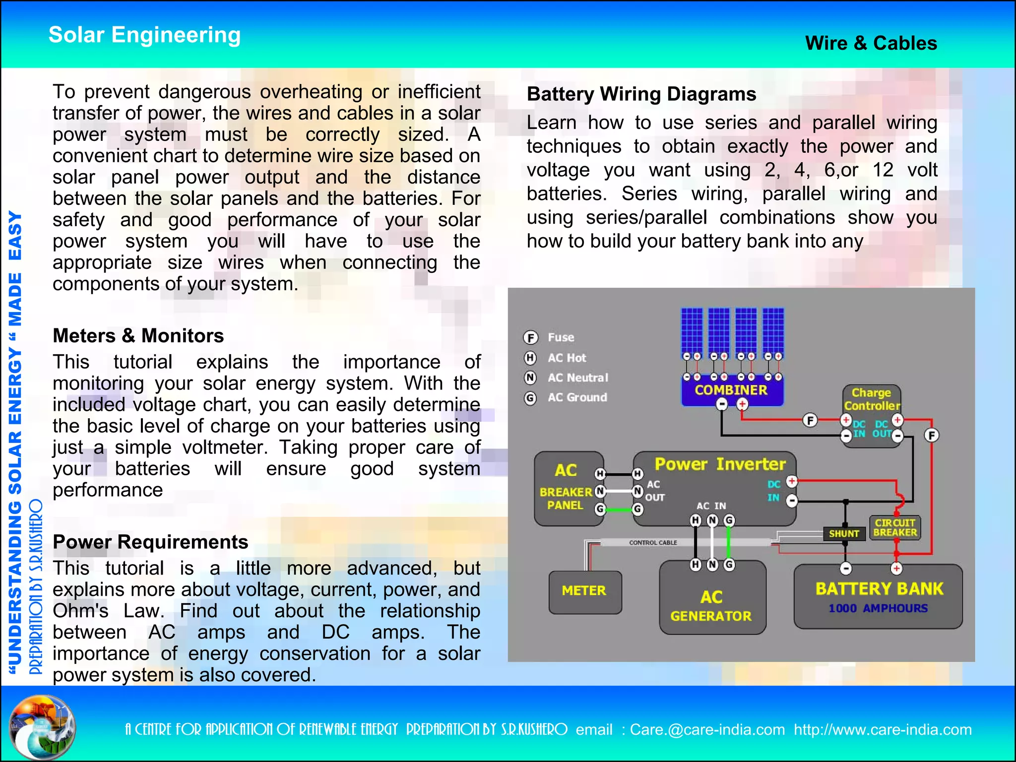 Solar Engineering                                                                                            Wire & Cables

                                                    To prevent dangerous overheating or inefficient                    Battery Wiring Diagrams
                                                    transfer of power, the wires and cables in a solar                 Learn how to use series and parallel wiring
                                                    power system must be correctly sized. A
                                                    convenient chart to determine wire size based on                   techniques to obtain exactly the power and
                                                    solar panel power output and the distance                          voltage you want using 2, 4, 6,or 12 volt
                                                    between the solar panels and the batteries. For                    batteries.
                                                                                                                       batteries Series wiring parallel wiring and
                                                                                                                                          wiring,
                                                                                                                       using series/parallel combinations show you
                                   RGY “ MAD EASY




                                                    safety and good performance of your solar
                                                    power system you will have to use the                              how to build your battery bank into any
                                                    appropriate size wires when connecting the
                                           DE




                                                    components of your system
                                                                         system.

                                                    Meters & Monitors
                                                    This tutorial explains the importance of
                           OLAR ENER




                                                    monitoring your solar energy system With the
                                                                                   system.
                                                    included voltage chart, you can easily determine
                                                    the basic level of charge on your batteries using
                                                    just a simple voltmeter. Taking proper care of
                                                    y
                                                    your batteries will ensure good system
                                                                                      g        y
              ANDING SO




                                                    performance
preparation by s.r.kushero




                                                    Power Requirements
                                                    This tutorial is a little more advanced but
                                                                                     advanced,
“UNDERSTA




                                                    explains more about voltage, current, power, and
                                                    Ohm's Law. Find out about the relationship
                                                    between AC amps and DC amps. The
                                                    importance of energy conservation for a solar
“




                                                    power system is also covered.

                                                            a centre for application of renewable energy preparation by s.r.kushero email : Care.@care-india.com http://www.care-india.com
 