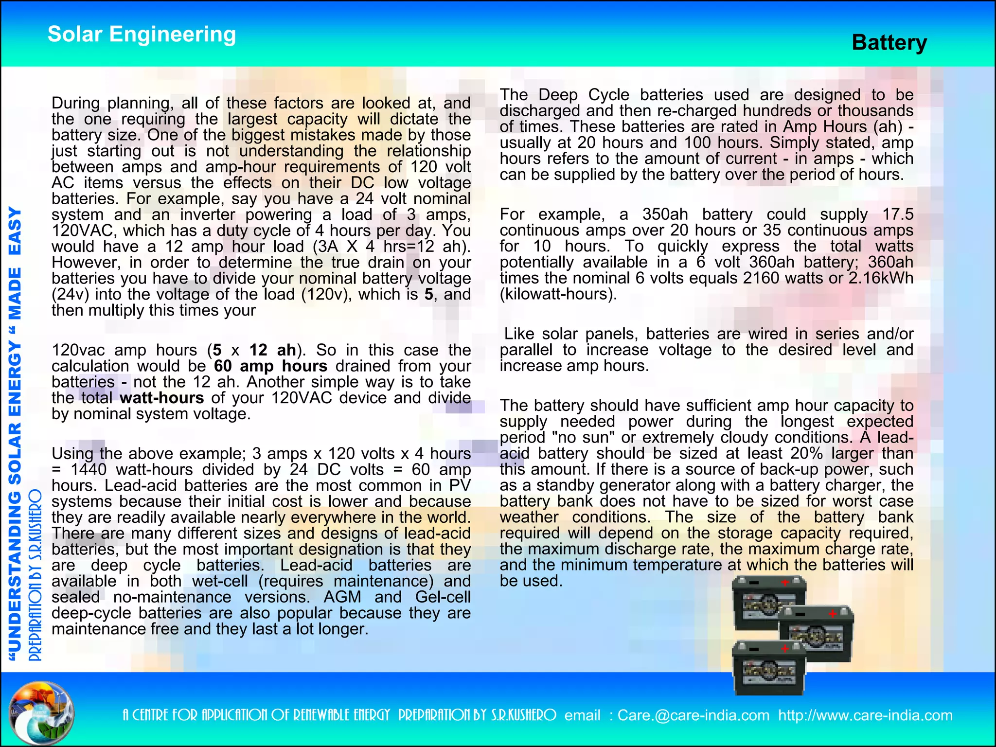 Solar Engineering                                                                                                      Battery

                                                    During planning, all of these factors are looked at, and          The Deep Cycle batteries used are designed to be
                                                                                                                      discharged and then re-charged hundreds or thousands
                                                    the one requiring the largest capacity will dictate the           of times. These batteries are rated in Amp Hours (ah) -
                                                    battery size. One of the biggest mistakes made by those           usually at 20 hours and 100 hours. Simply stated, amp
                                                    just starting out is not understanding the relationship           hours refers to the amount of current - in amps - which
                                                    between amps and amp-hour requirements of 120 volt                can be supplied by the battery over the period of hours.
                                                    AC items versus the effects on their DC low voltage
                                                    batteries. For example, say you have a 24 volt nominal
                                   RGY “ MAD EASY




                                                    system and an inverter powering a load of 3 amps,                 For example, a 350ah battery could supply 17.5
                                                    120VAC, which has a duty cycle of 4 hours per day. You            continuous amps over 20 hours or 35 continuous amps
                                                    would have a 12 amp hour load (3A X 4 hrs=12 ah).                 for 10 hours. To quickly express the total watts
                                                    However, in order to determine the true drain on your             potentially available in a 6 volt 360ah battery; 360ah
                                           DE




                                                    batteries you have to divide your nominal battery voltage         times the nominal 6 volts equals 2160 watts or 2 16kWh
                                                                                                                                                                     2.16kWh
                                                    (24v) into the voltage of the load (120v), which is 5, and        (kilowatt-hours).
                                                    then multiply this times your
                                                                                                                       Like solar panels, batteries are wired in series and/or
                                                    120vac amp hours (5 x 12 ah). So in this case the                 parallel to increase voltage to the desired level and
                                                    calculation would be 60 amp hours drained from your
                                                                                 p                      y             increase amp hours.
                                                                                                                                   p
                           OLAR ENER




                                                    batteries - not the 12 ah. Another simple way is to take
                                                    the total watt-hours of your 120VAC device and divide             The battery should have sufficient amp hour capacity to
                                                    by nominal system voltage.                                        supply needed power during the longest expected
                                                                                                                      period "no sun" or extremely cloudy conditions. A lead-
                                                    Using the above example; 3 amps x 120 volts x 4 hours             acid battery should be sized at least 20% larger than
              ANDING SO




                                                    = 1440 watt hours divided by 24 DC volts = 60 amp
                                                             watt-hours                                               this amount If there is a source of back up power such
                                                                                                                           amount.                        back-up power,
                                                    hours. Lead-acid batteries are the most common in PV              as a standby generator along with a battery charger, the
preparation by s.r.kushero




                                                    systems because their initial cost is lower and because           battery bank does not have to be sized for worst case
                                                    they are readily available nearly everywhere in the world.        weather conditions. The size of the battery bank
                                                    There are many different sizes and designs of lead-acid           required will depend on the storage capacity required,
                                                    batteries, but the most important designation is that they        the maximum discharge rate, the maximum charge rate,
“UNDERSTA




                                                    are d deep cycle b tt i
                                                                     l batteries. L d id b tt i
                                                                                    Lead-acid batteries are           and th minimum t
                                                                                                                         d the i i      temperature at which th b tt i will
                                                                                                                                                 t    t hi h the batteries ill
                                                    available in both wet-cell (requires maintenance) and             be used.
                                                    sealed no-maintenance versions. AGM and Gel-cell
                                                    deep-cycle batteries are also popular because they are
                                                    maintenance free and they last a lot longer.
“




                                                             a centre for application of renewable energy preparation by s.r.kushero email : Care.@care-india.com http://www.care-india.com
 
