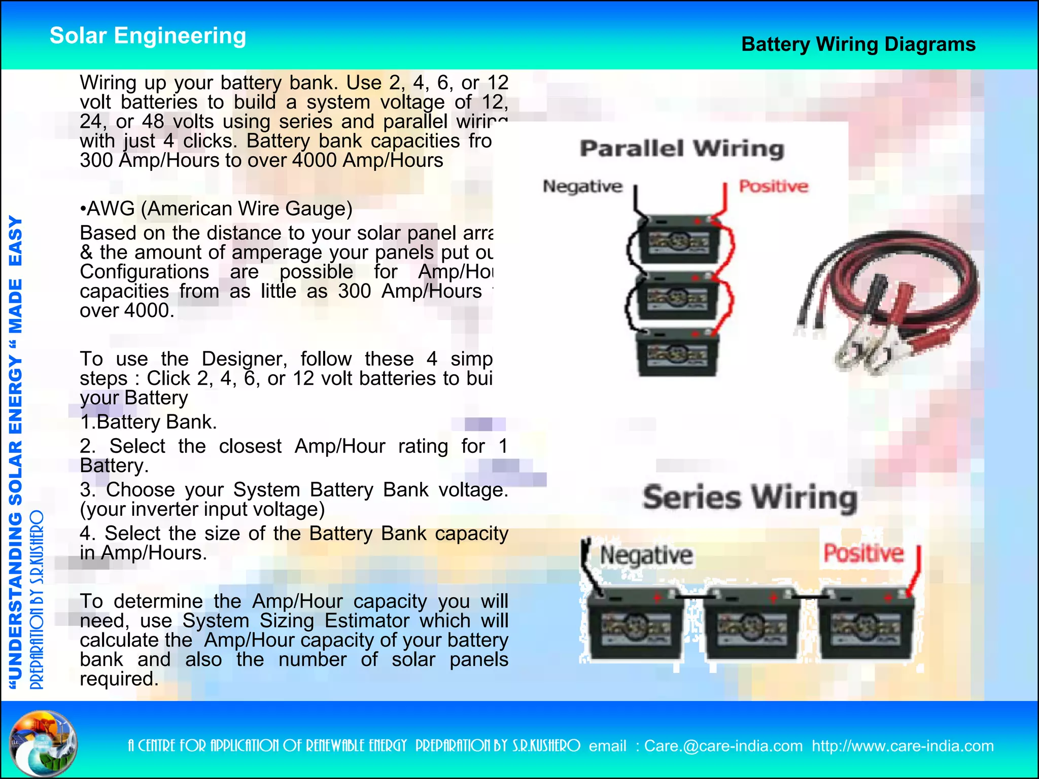 Solar Engineering                                                                               Battery Wiring Diagrams
                                                      Wiring up your battery bank. Use 2, 4, 6, or 12
                                                      volt b tt i
                                                        lt batteries t b ild a system voltage of 12
                                                                      to build      t     lt      f 12,
                                                      24, or 48 volts using series and parallel wiring
                                                      with just 4 clicks. Battery bank capacities from
                                                      300 Amp/Hours to over 4000 Amp/Hours

                                                      •AWG (American Wire Gauge)
                                   RGY “ MAD EASY




                                                      Based on the distance to your solar panel array
                                                      & the amount of amperage your panels put out.
                                                      Configurations are possible for Amp/Hour
                                           DE




                                                      capacities from as little as 300 Amp/Hours to
                                                      over 4000.

                                                      To use the Designer, follow these 4 simple
                                                      steps : Click 2, 4, 6, or 12 volt batteries to build
                           OLAR ENER




                                                      your Battery
                                                      1.Battery Bank.
                                                      2. Select the closest Amp/Hour rating for 1
                                                      Battery.
              ANDING SO




                                                      3.
                                                      3 Choose your System Battery Bank voltage  voltage.
                                                      (your inverter input voltage)
preparation by s.r.kushero




                                                      4. Select the size of the Battery Bank capacity
                                                      in Amp/Hours.
“UNDERSTA




                                                      To determine the Amp/Hour capacity you will
                                                      need, use System Sizing Estimator which will
                                                      calculate the Amp/Hour capacity of your battery
                                                      bank and also the number of solar panels
                                                      required.
                                                      required
“




                                                           a centre for application of renewable energy preparation by s.r.kushero email : Care.@care-india.com http://www.care-india.com
 