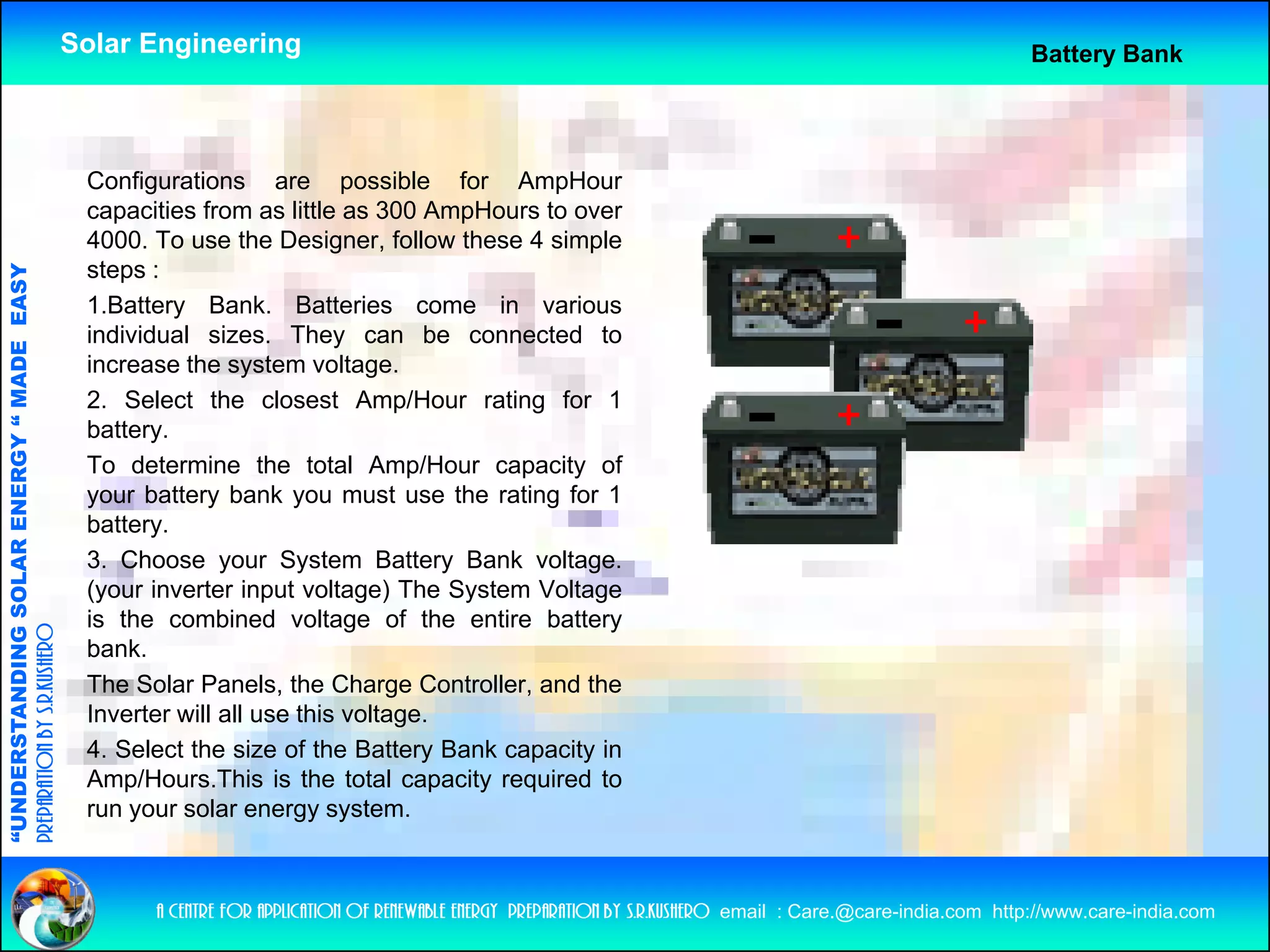 Solar Engineering                                                                                              Battery Bank




                                                     Configurations are possible for AmpHour
                                                     capacities from as little as 300 AmpHours to over
                                                     4000.
                                                     4000 To use the Designer follow these 4 simple
                                                                          Designer,
                                                     steps :
                                   RGY “ MAD EASY




                                                     1.Battery Bank. Batteries come in various
                                                     individual sizes. They can be connected to
                                           DE




                                                     increase th system voltage.
                                                     i         the      t       lt
                                                     2. Select the closest Amp/Hour rating for 1
                                                     battery.
                                                     To determine the total Amp/Hour capacity of
                                                                                      p      p    y
                           OLAR ENER




                                                     your battery bank you must use the rating for 1
                                                     battery.
                                                     3. Choose your System Battery Bank voltage.
                                                     (your inverter input voltage) The System Voltage
              ANDING SO




                                                     is the combined voltage of the entire battery
preparation by s.r.kushero




                                                     bank.
                                                     The Solar Panels, the Charge Controller, and the
“UNDERSTA




                                                     Inverter will all use this voltage
                                                                                voltage.
                                                     4. Select the size of the Battery Bank capacity in
                                                     Amp/Hours.This is the total capacity required to
                                                     run your solar energy system.
“




                                                           a centre for application of renewable energy preparation by s.r.kushero email : Care.@care-india.com http://www.care-india.com
 