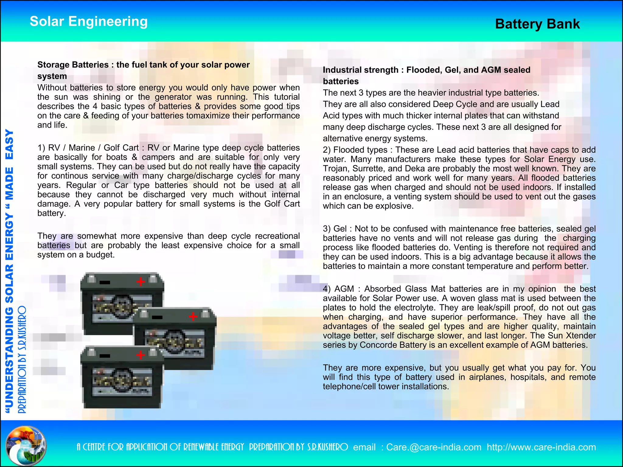 Solar Engineering                                                                                                     Battery Bank

                                                     Storage Batteries : the fuel tank of your solar power
                                                                                                                            Industrial strength : Flooded, Gel, and AGM sealed
                                                     system
                                                                                                                            batteries
                                                     Without batteries to store energy you would only have power when
                                                     the sun was shining or the generator was running. This tutorial        The next 3 types are the heavier industrial type batteries.
                                                     describes the 4 basic types of batteries & provides some good tips     They are all also considered Deep Cycle and are usually Lead
                                                     on the care & feeding of your batteries tomaximize their performance   Acid types with much thicker internal plates that can withstand
                                                     and life.                                                              many deep discharge cycles. These next 3 are all designed for
                                   RGY “ MAD EASY




                                                                                                                            alternative energy systems.
                                                     1) RV / Marine / Golf Cart : RV or Marine type deep cycle batteries    2) Flooded types : These are Lead acid batteries that have caps to add
                                                     are basically for boats & campers and are suitable for only very       water. Many manufacturers make these types for Solar Energy use.
                                                     small systems. They can be used but do not really have the capacity    Trojan, Surrette, and Deka are probably the most well known. They are
                                           DE




                                                     for continous service with many charge/discharge cycles for many       reasonably priced and work well f many years. All fl d d b tt i
                                                                                                                                     bl    i d    d     k    ll for                  flooded batteries
                                                     years. Regular or Car type batteries should not be used at all         release gas when charged and should not be used indoors. If installed
                                                     because they cannot be discharged very much without internal           in an enclosure, a venting system should be used to vent out the gases
                                                     damage. A very popular battery for small systems is the Golf Cart      which can be explosive.
                                                     battery.
                                                                                                                            3) Gel : Not to be confused with maintenance free batteries, sealed gel
                           OLAR ENER




                                                     They are somewhat more expensive th
                                                     Th               h t              i   than d
                                                                                                deep cycle recreational
                                                                                                        l        ti   l     batteries have no vents and will not release gas during the charging
                                                     batteries but are probably the least expensive choice for a small      process like flooded batteries do. Venting is therefore not required and
                                                     system on a budget.                                                    they can be used indoors. This is a big advantage because it allows the
                                                                                                                            batteries to maintain a more constant temperature and perform better.

                                                                                                                            4) AGM : Absorbed Glass Mat batteries are in my opinion the best
                                                                                                                             ) G         bso bed G ass at batte es a e            y op o t e
              ANDING SO




                                                                                                                            available for Solar Power use. A woven glass mat is used between the
                                                                                                                            plates to hold the electrolyte. They are leak/spill proof, do not out gas
preparation by s.r.kushero




                                                                                                                            when charging, and have superior performance. They have all the
                                                                                                                            advantages of the sealed gel types and are higher quality, maintain
                                                                                                                            voltage better, self discharge slower, and last longer. The Sun Xtender
                                                                                                                            series by Concorde Battery is an excellent example of AGM batteries.
“UNDERSTA




                                                                                                                            They are more expensive, but you usually get what you pay for. You
                                                                                                                            will find this type of battery used in airplanes, hospitals, and remote
                                                                                                                            telephone/cell tower installations.
“




                                                               a centre for application of renewable energy preparation by s.r.kushero email : Care.@care-india.com http://www.care-india.com
 