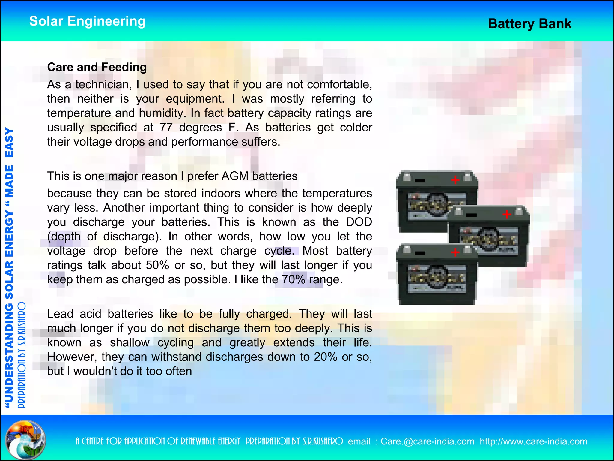 Solar Engineering                                                                                           Battery Bank


                                                      Care and Feeding
                                                      As a technician, I used to say that if you are not comfortable,
                                                      then neither is your equipment. I was mostly referring to
                                                      temperature and humidity In fact battery capacity ratings are
                                                                        humidity.
                                                      usually specified at 77 degrees F. As batteries get colder
                                   RGY “ MAD EASY




                                                      their voltage drops and performance suffers.
                                           DE




                                                      This is
                                                      Thi i one major reason I prefer AGM b tt i
                                                                     j             f         batteries
                                                      because they can be stored indoors where the temperatures
                                                      vary less. Another important thing to consider is how deeply
                                                      you discharge your batteries. This is known as the DOD
                           OLAR ENER




                                                      (depth of discharge). In other words, how low you let the
                                                      voltage drop before the next charge cycle. Most battery
                                                      ratings talk about 50% or so, but they will last longer if you
                                                      keep them as charged as possible. I like the 70% range.
              ANDING SO
preparation by s.r.kushero




                                                      Lead acid batteries like to be fully charged. They will last
                                                      much longer if you do not discharge them too deeply. This is
                                                      known as shallow cycling and greatly extends their life.
“UNDERSTA




                                                      However, they can withstand discharges down to 20% or so,
                                                      but I wouldn't do it too often
“




                                                           a centre for application of renewable energy preparation by s.r.kushero email : Care.@care-india.com http://www.care-india.com
 