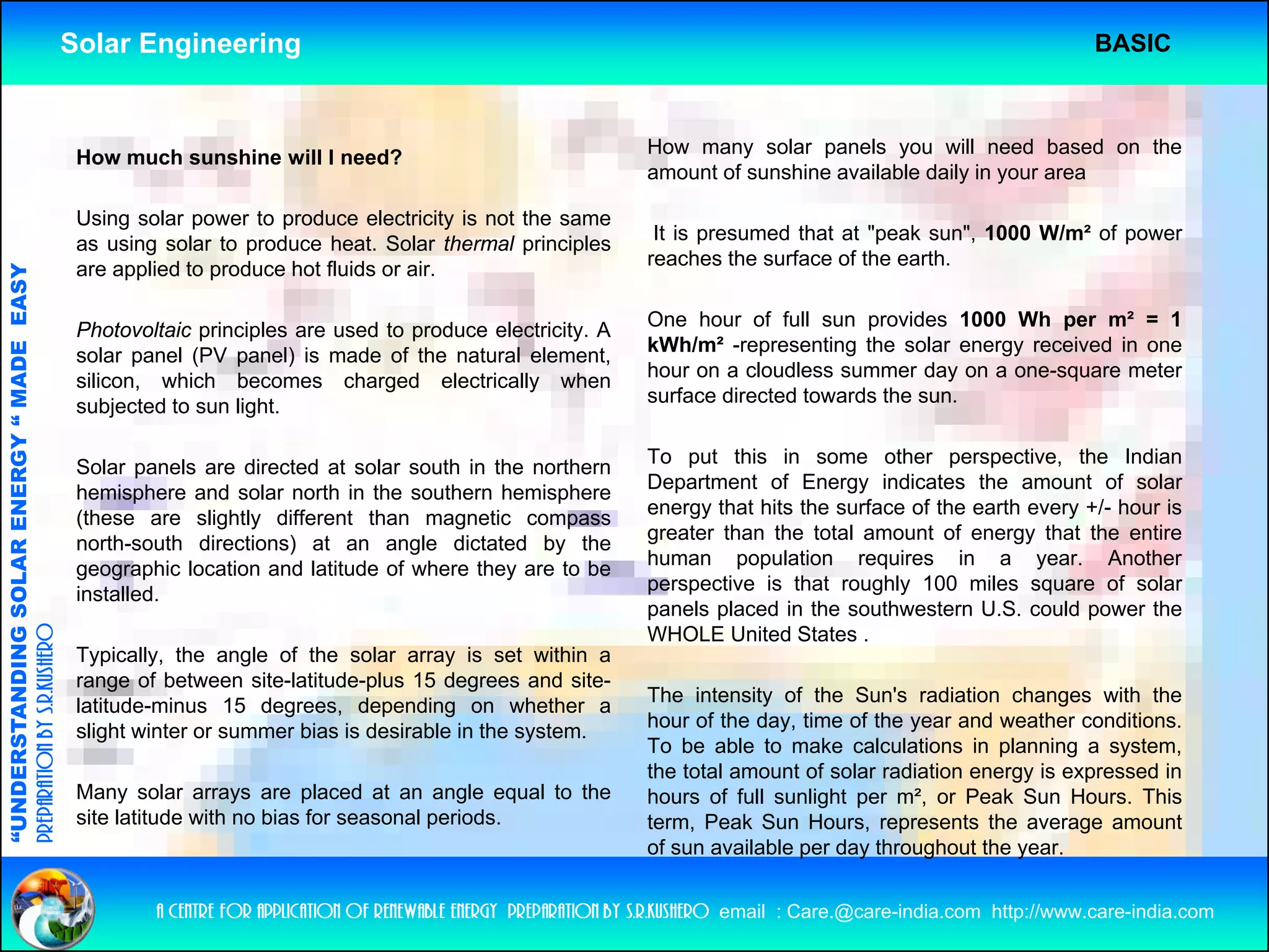 Solar Engineering                                                                                                       BASIC



                                                     How much sunshine will I need?                                    How many solar panels you will need based on the
                                                                                                                       amount of sunshine available daily in your area

                                                     Using solar power to produce electricity is not the same
                                                     as using solar t produce h t S l th
                                                          i      l to     d      heat. Solar thermal principles
                                                                                                   l i i l              It is presumed that at "peak sun", 1000 W/m² of power
                                                                                                                                                peak sun        W/m
                                                                                                                       reaches the surface of the earth.
                                                     are applied to produce hot fluids or air.
                                   RGY “ MAD EASY




                                                                                                                       One hour of full sun provides 1000 Wh per m² = 1
                                                     Photovoltaic principles are used to produce electricity. A
                                                                                                                       kWh/m² -representing the solar energy received in one
                                           DE




                                                     solar panel (PV panel) is made of the natural element
                                                                                                     element,
                                                     silicon, which becomes charged electrically when                  hour on a cloudless summer day on a one-square meter
                                                     subjected to sun light.                                           surface directed towards the sun.


                                                     Solar panels are directed at solar south in the northern          To put this in some other perspective, the Indian
                                                            p
                           OLAR ENER




                                                     hemisphere and solar north in the southern hemisphere             Department of E
                                                                                                                       D     t    t f Energy i di t
                                                                                                                                                 indicates th amount of solar
                                                                                                                                                            the        t f     l
                                                     (these are slightly different than magnetic compass               energy that hits the surface of the earth every +/- hour is
                                                                                                                       greater than the total amount of energy that the entire
                                                     north-south directions) at an angle dictated by the
                                                     geographic location and latitude of where they are to be          human population requires in a year. Another
                                                                                                                       perspective is that roughly 100 miles square of solar
                                                                                                                                                g y
              ANDING SO




                                                     installed.
                                                     installed
                                                                                                                       panels placed in the southwestern U.S. could power the
preparation by s.r.kushero




                                                                                                                       WHOLE United States .
                                                     Typically, the angle of the solar array is set within a
                                                     range of between site-latitude-plus 15 degrees and site-
                                                                                                                       The intensity of the Sun's radiation changes with the
                                                     latitude-minus 15 degrees, depending on whether a
                                                                           g     ,    p      g
“UNDERSTA




                                                                                                                       hour of th d
                                                                                                                       h      f the day, ti
                                                                                                                                         time of th year and weather conditions.
                                                                                                                                               f the        d     th      diti
                                                     slight winter or summer bias is desirable in the system.
                                                                                                                       To be able to make calculations in planning a system,
                                                                                                                       the total amount of solar radiation energy is expressed in
                                                     Many solar arrays are placed at an angle equal to the             hours of full sunlight per m², or Peak Sun Hours. This
                                                     site latitude with no bias for seasonal periods.                  term, Peak Sun Hours, represents the average amount
                                                                                                                                                    p                  g
“




                                                                                                                       of sun available per day throughout the year.


                                                             a centre for application of renewable energy preparation by s.r.kushero email : Care.@care-india.com http://www.care-india.com
 