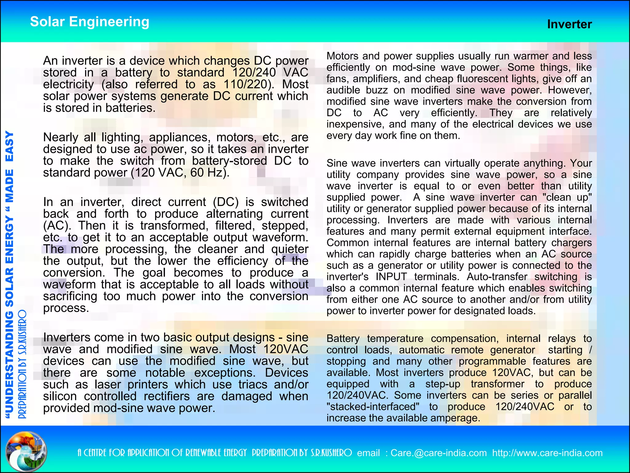 Solar Engineering                                                                                                      Inverter

                                                                                                                      Motors and power supplies usually run warmer and less
                                                     An inverter is a device which changes DC power                   efficiently on mod-sine wave power. Some things, like
                                                     stored in a battery to standard 120/240 VAC                      fans, amplifiers, and cheap fluorescent lights, give off an
                                                     electricity (also referred to as 110/220). Most                  audible buzz on modified sine wave power. However,
                                                     solar power systems generate DC current which                    modified sine wave inverters make the conversion from
                                                     is stored in batteries.                                          DC to AC very efficiently. They are relatively
                                                                                                                                          y          y       y                  y
                                                                                                                      inexpensive, and many of the electrical devices we use
                                   RGY “ MAD EASY




                                                     Nearly all lighting, appliances, motors, etc., are               every day work fine on them.
                                                     designed to use ac power, so it takes an inverter
                                                     to make the switch from battery-stored DC to                     Sine wave inverters can virtually operate anything. Your
                                                     standard power (120 VAC, 60 Hz).
                                                              p        (        ,      )
                                           DE




                                                                                                                      utility company provides sine wave power, so a sine
                                                                                                                      wave inverter is equal to or even better than utility
                                                                                                                      supplied power. A sine wave inverter can "clean up"
                                                     In an inverter, direct current (DC) is switched                  utility or generator supplied power because of its internal
                                                     back and forth to produce alternating current                    processing. Inverters are made with various internal
                                                     (AC). Then it is transformed, filtered, stepped,                 features and many permit external equipment interface.
                                                                                                                                          y p               q p
                           OLAR ENER




                                                     etc.
                                                     etc to get it to an acceptable output waveform
                                                                                           waveform.                  Common internal features are internal battery chargers
                                                     The more processing, the cleaner and quieter                     which can rapidly charge batteries when an AC source
                                                     the output, but the lower the efficiency of the                  such as a generator or utility power is connected to the
                                                     conversion. The goal becomes to produce a                        inverter's INPUT terminals. Auto-transfer switching is
                                                     waveform that is acceptable to all loads without                 also a common internal feature which enables switching
              ANDING SO




                                                     sacrificing too much power into the conversion                   from either one AC source to another and/or f
                                                                                                                      f        ih                         h     d/ from utility
                                                                                                                                                                              ili
                                                     process.                                                         power to inverter power for designated loads.
preparation by s.r.kushero




                                                     Inverters come in two basic output designs - sine                Battery temperature compensation, internal relays to
                                                     wave and modified sine wave. Most 120VAC                         control loads, automatic remote generator starting /
                                                                                                                                    ,                   g              g
“UNDERSTA




                                                     devices can use the modified sine wave, but                      stopping and many other programmable features are
                                                     there are some notable exceptions. Devices                       available. Most inverters produce 120VAC, but can be
                                                     such as laser printers which use triacs and/or                   equipped with a step-up transformer to produce
                                                     silicon controlled rectifiers are damaged when                   120/240VAC. Some inverters can be series or parallel
                                                     p
                                                     provided mod-sine wave power.
                                                                                p                                     "stacked-interfaced" to produce 120/240VAC or to
“




                                                                                                                      increase the available amperage.


                                                           a centre for application of renewable energy preparation by s.r.kushero email : Care.@care-india.com http://www.care-india.com
 