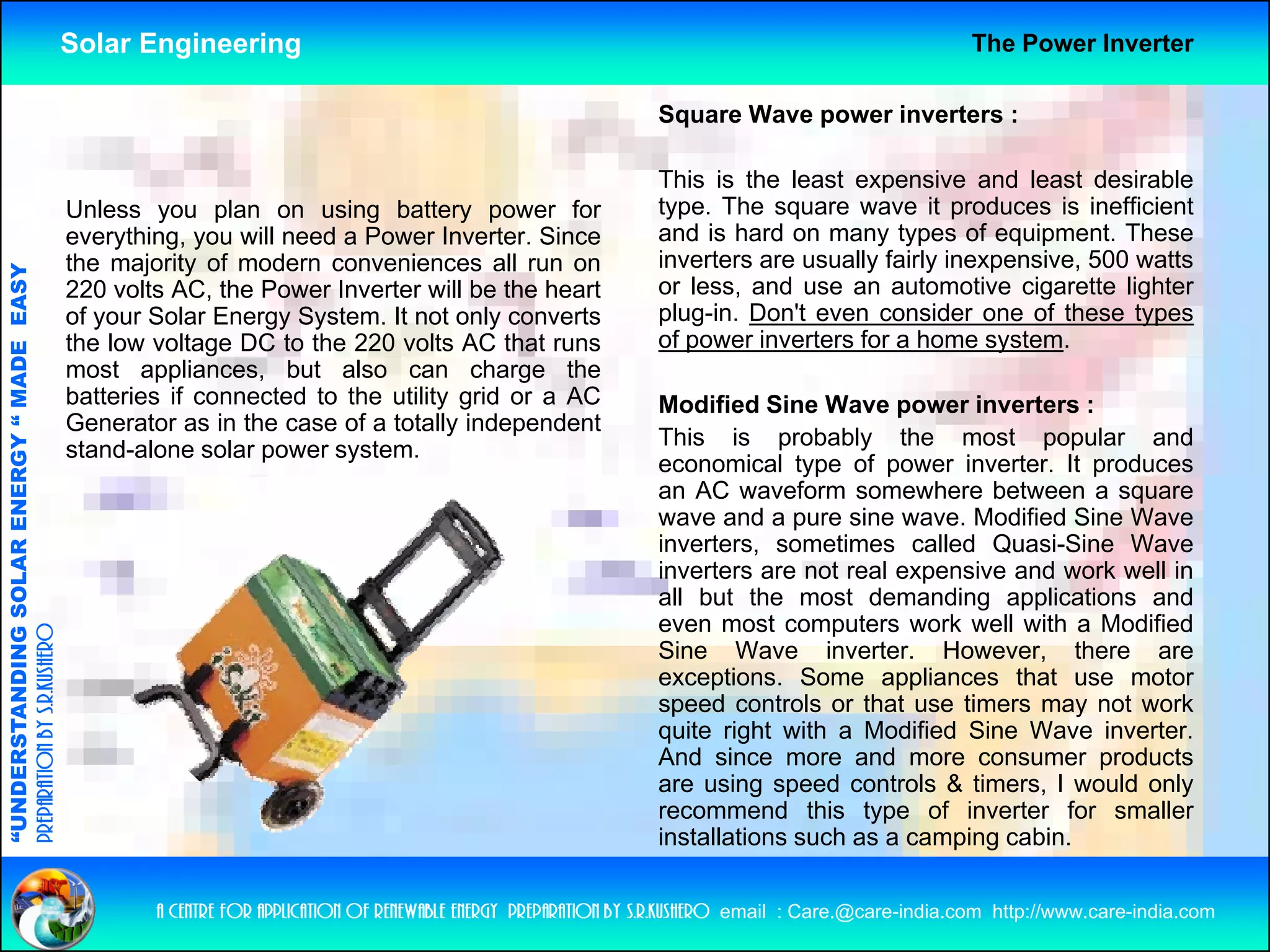 Solar Engineering                                                                                        The Power Inverter

                                                                                                                       Square Wave power inverters :

                                                                                                                       This is the least expensive and least desirable
                                                    Unless you plan on using battery power for                         type. The square wave it produces is inefficient
                                                    everything,
                                                    everything you will need a Power Inverter Since
                                                                                        Inverter.                      and is hard on many types of equipment These
                                                                                                                                                        equipment.
                                                    the majority of modern conveniences all run on                     inverters are usually fairly inexpensive, 500 watts
                                   RGY “ MAD EASY




                                                    220 volts AC, the Power Inverter will be the heart                 or less, and use an automotive cigarette lighter
                                                    of your Solar Energy System. It not only converts                  plug-in. Don't even consider one of these types
                                                    the low voltage DC to the 220 volts AC that runs                   of power inverters for a home system.
                                           DE




                                                    most appliances, but also can charge the
                                                    batteries if connected to the utility grid or a AC                 Modified Sine Wave power inverters :
                                                    Generator as in the case of a totally independent
                                                    stand-alone solar power system.                                    This is probably the most popular and
                                                                                                                       economical type of power inverter. It produces
                                                                                                                                      yp     p                  p
                           OLAR ENER




                                                                                                                       an AC waveform somewhere between a square
                                                                                                                       wave and a pure sine wave. Modified Sine Wave
                                                                                                                       inverters, sometimes called Quasi-Sine Wave
                                                                                                                       inverters are not real expensive and work well in
              ANDING SO




                                                                                                                       all but the most demanding applications and
                                                                                                                       even most computers work well with a Modified
preparation by s.r.kushero




                                                                                                                       Sine Wave inverter. However, there are
                                                                                                                       exceptions. Some appliances that use motor
                                                                                                                       speed controls or that use timers may not work
                                                                                                                         p                                    y
“UNDERSTA




                                                                                                                       quite right with a Modified Sine Wave inverter.
                                                                                                                       And since more and more consumer products
                                                                                                                       are using speed controls & timers, I would only
                                                                                                                       recommend this type of inverter for smaller
                                                                                                                       installations such as a camping cabin
                                                                                                                                                       cabin.
“




                                                            a centre for application of renewable energy preparation by s.r.kushero email : Care.@care-india.com http://www.care-india.com
 