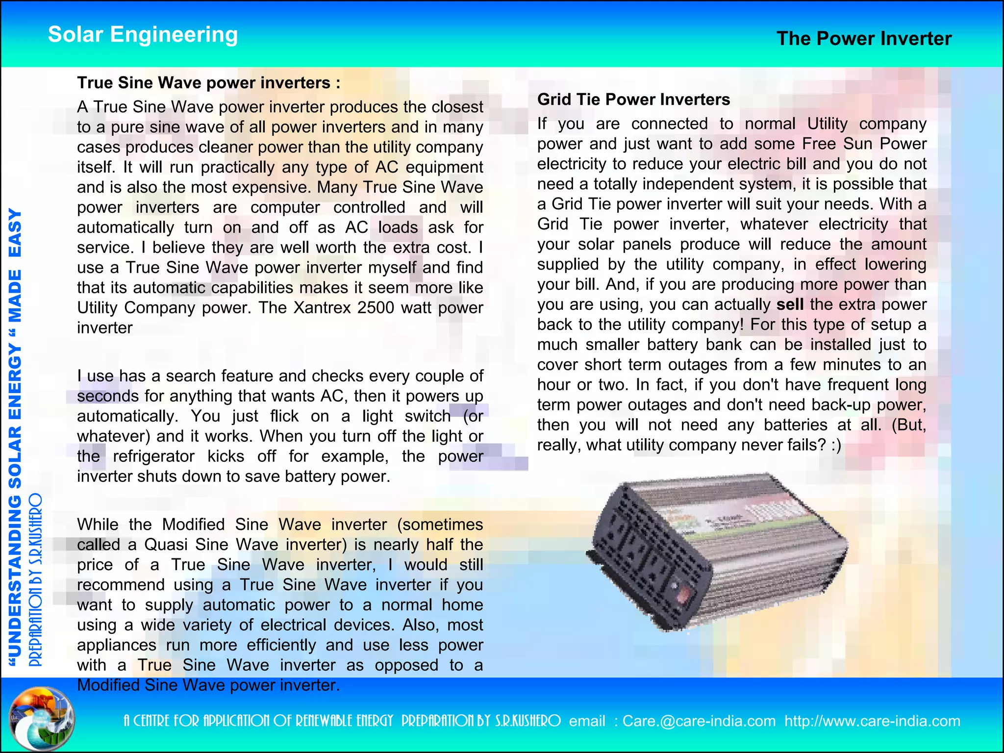 Solar Engineering                                                                                         The Power Inverter

                                                      True Sine Wave power inverters :
                                                      A True Sine Wave power inverter produces the closest                Grid Tie Power I
                                                                                                                          G id Ti P           Inverters
                                                                                                                                                   t
                                                      to a pure sine wave of all power inverters and in many              If you are connected to normal Utility company
                                                      cases produces cleaner power than the utility company               power and just want to add some Free Sun Power
                                                      itself. It will run practically any type of AC equipment            electricity to reduce your electric bill and you do not
                                                      and is also the most expensive Many True Sine Wave
                                                                              expensive.                                  need a totally independent system, it is possible that
                                                      power inverters are computer controlled and will                    a Grid Tie power inverter will suit your needs. With a
                                   RGY “ MAD EASY




                                                      automatically turn on and off as AC loads ask for                   Grid Tie power inverter, whatever electricity that
                                                      service. I believe they are well worth the extra cost. I            your solar panels produce will reduce the amount
                                                      use a True Sine Wave power inverter myself and find                 supplied by the utility company, in effect lowering
                                           DE




                                                      that its t
                                                      th t it automatic capabilities makes it seem more lik
                                                                        ti       biliti    k               like           your bill And if you are producing more power than
                                                                                                                                bill. And,
                                                      Utility Company power. The Xantrex 2500 watt power                  you are using, you can actually sell the extra power
                                                      inverter                                                            back to the utility company! For this type of setup a
                                                                                                                          much smaller battery bank can be installed just to
                                                                                                                          cover short term outages from a few minutes to an
                           OLAR ENER




                                                      I use has a search feature and checks every couple of
                                                                                                                          hour or two. In fact, if you don't have frequent long
                                                      seconds for anything that wants AC, then it powers up
                                                                                                                          term power outages and don't need back-up power,
                                                      automatically. You just flick on a light switch (or
                                                                                                                          then you will not need any batteries at all. (But,
                                                      whatever) and it works. When you turn off the light or
                                                                                                                          really, what utility company never fails? :)
                                                      the refrigerator kicks off for example, the power
              ANDING SO




                                                      inverter shuts d
                                                      i    t    h t down t save b tt
                                                                          to      battery power.
preparation by s.r.kushero




                                                      While the Modified Sine Wave inverter (sometimes
                                                      called a Quasi Sine Wave inverter) is nearly half the
“UNDERSTA




                                                      price of a True Sine Wave inverter I would still
                                                                                      inverter,
                                                      recommend using a True Sine Wave inverter if you
                                                      want to supply automatic power to a normal home
                                                      using a wide variety of electrical devices. Also, most
                                                      appliances run more efficiently and use less power
“




                                                      with a T
                                                        ih    True Si
                                                                    Sine W
                                                                         Wave i  inverter as opposed to a
                                                                                                     d
                                                      Modified Sine Wave power inverter.

                                                            a centre for application of renewable energy preparation by s.r.kushero email : Care.@care-india.com http://www.care-india.com
 