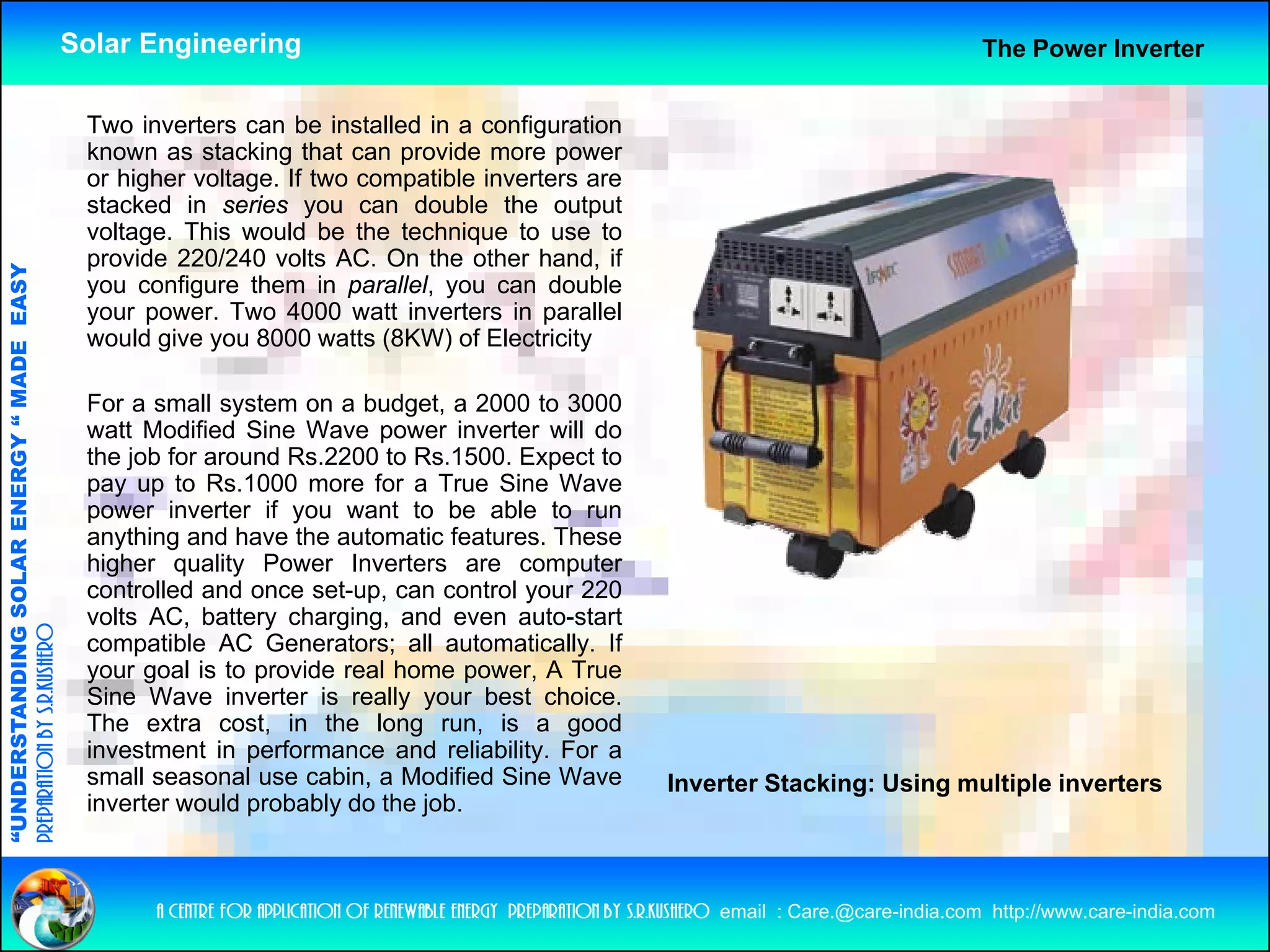 Solar Engineering                                                                                        The Power Inverter


                                                     Two i
                                                     T    inverters can b i t ll d i a configuration
                                                               t         be installed in     fi     ti
                                                     known as stacking that can provide more power
                                                     or higher voltage. If two compatible inverters are
                                                     stacked in series you can double the output
                                                     voltage. This would be the technique to use to
                                                     provide 220/240 volts AC. On the other hand, if
                                   RGY “ MAD EASY




                                                     you configure them in parallel, you can double
                                                     your power. Two 4000 watt inverters in parallel
                                                     would give you 8000 watts (8KW) of Electricity
                                           DE




                                                     For a small system on a budget, a 2000 to 3000
                                                     watt Modified Sine Wave power inverter will do
                                                     the job for around Rs.2200 to Rs.1500. Expect to
                           OLAR ENER




                                                     pay up t R 1000 more f a T
                                                              to Rs.1000        for True Si
                                                                                          Sine WWave
                                                     power inverter if you want to be able to run
                                                     anything and have the automatic features. These
                                                     higher quality Power Inverters are computer
                                                     controlled and once set-up can control your 220
                                                                          set up,
              ANDING SO




                                                     volts AC, battery charging, and even auto-start
preparation by s.r.kushero




                                                     compatible AC Generators; all automatically. If
                                                     your goal is to provide real home power, A True
                                                     Sine Wave inverter is really your best choice.
“UNDERSTA




                                                     The extra cost, in the long run, is a good
                                                     investment in performance and reliability. For a
                                                     small seasonal use cabin, a Modified Sine Wave                    Inverter Stacking: Using multiple inverters
                                                     inverter would probably do the job.
“




                                                           a centre for application of renewable energy preparation by s.r.kushero email : Care.@care-india.com http://www.care-india.com
 