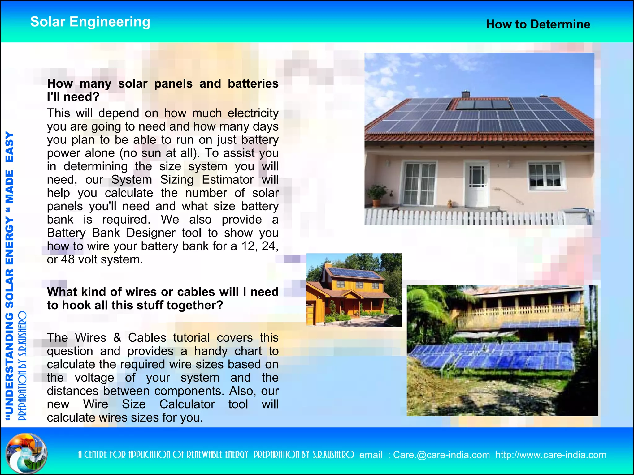 Solar Engineering                                                                                       How to Determine



                                                      How many solar panels and batteries
                                                      I'll need?
                                                      This will depend on how much electricity
                                                                   p                            y
                                                      you are going to need and how many days
                                   RGY “ MAD EASY




                                                      you plan to be able to run on just battery
                                                      power alone (no sun at all). To assist you
                                                      in determining the size system you will
                                           DE




                                                      need,
                                                      need our System Sizing Estimator will
                                                      help you calculate the number of solar
                                                      panels you'll need and what size battery
                                                      bank is required. We also provide a
                                                      Battery Bank Designer tool to show you
                                                             y           g                   y
                           OLAR ENER




                                                      how to wire your battery bank for a 12, 24,
                                                      or 48 volt system.

                                                      What kind of wires or cables will I need
              ANDING SO




                                                      to hook all this stuff together?
preparation by s.r.kushero




                                                      The Wires & Cables tutorial covers this
                                                      q
                                                      question and provides a handy chart to
                                                                     p                 y
“UNDERSTA




                                                      calculate the required wire sizes based on
                                                      the voltage of your system and the
                                                      distances between components. Also, our
                                                      new Wire Size Calculator tool will
                                                      calculate wires sizes for you
                                                                                you.
“




                                                           a centre for application of renewable energy preparation by s.r.kushero email : Care.@care-india.com http://www.care-india.com
 
