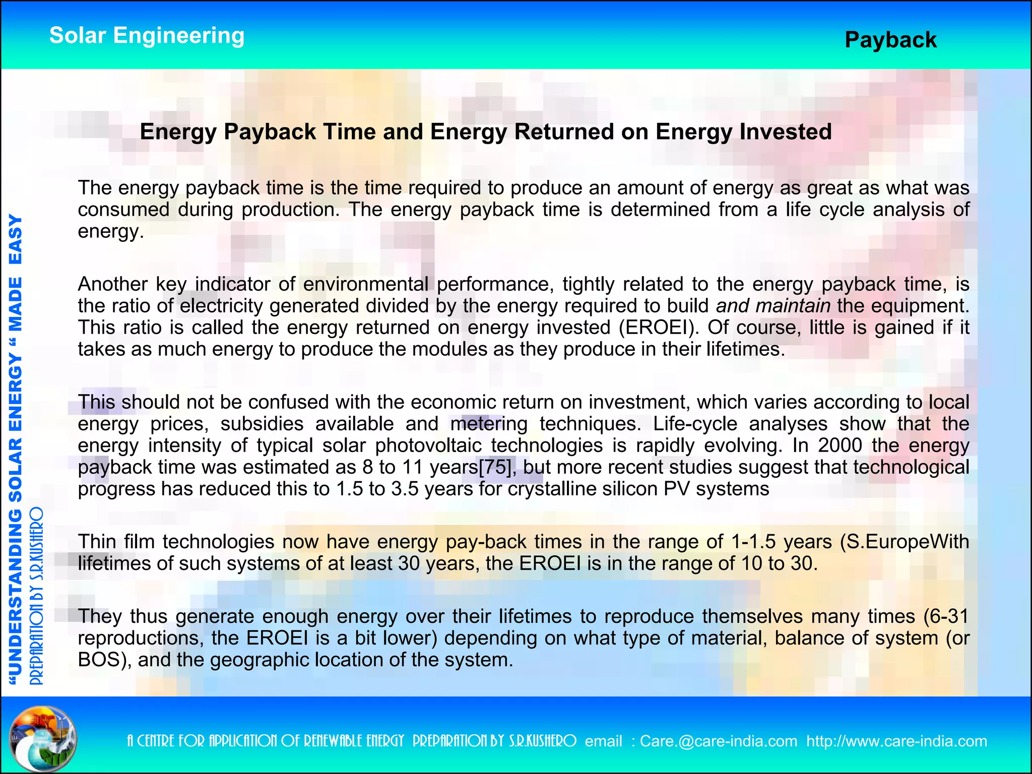 Solar Engineering                                                                                               Payback



                                                             Energy Payback Time and Energy Returned on Energy Invested

                                                      The energy payback time is the time required to produce an amount of energy as great as what was
                                                      consumed during production. The energy payback time is determined from a life cycle analysis of
                                   RGY “ MAD EASY




                                                      energy.

                                                      Another key indicator of environmental performance, tightly related to the energy payback time, is
                                           DE




                                                      the ratio of electricity generated divided by the energy required to build and maintain the equipment.
                                                      This ratio is called the energy returned on energy invested (EROEI). Of course, little is gained if it
                                                      takes as much energy to produce the modules as they produce in their lifetimes.
                           OLAR ENER




                                                      This should not be confused with the economic return on investment, which varies according to local
                                                      energy prices, subsidies available and metering techniques. Life-cycle analyses show that the
                                                      energy intensity of typical solar photovoltaic technologies is rapidly evolving. In 2000 the energy
                                                      payback time was estimated as 8 to 11 years[75], but more recent studies suggest that technological
              ANDING SO




                                                      progress h reduced thi t 1 5 t 3 5 years f crystalline silicon PV systems
                                                               has d       d this to 1.5 to 3.5     for   t lli   ili          t
preparation by s.r.kushero




                                                      Thin film technologies now have energy pay-back times in the range of 1-1.5 years (S.EuropeWith
                                                      lifetimes of such systems of at least 30 years, the EROEI is in the range of 10 to 30.
“UNDERSTA




                                                      They thus generate enough energy over their lifetimes to reproduce themselves many times (6-31
                                                      reproductions, the EROEI is a bit lower) depending on what type of material, balance of system (or
                                                      BOS), and the geographic location of the system.
“




                                                           a centre for application of renewable energy preparation by s.r.kushero email : Care.@care-india.com http://www.care-india.com
 